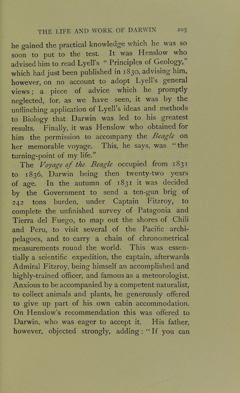 he gained the practical knowledge which he was so soon to put to the test It was Henslow who advised him to read Lyell's  Principles of Geology, which had just been published in 1830, advising him, however, on no account to adopt Lyell's general views; a piece of advice which he promptly neglected, for, as we have seen, it was by the unflinching application of Lyell's ideas and methods to Biology that Darwin was led to his greatest results. Finally, it was Henslow who obtained for him the permission to accompany the Beagle on her memorable voyage. This, he says, was the turning-point of my life. The Voyage of the Beagle occupied from 1831 to 1836, Darwin being then twenty-two years of age. In the autumn of 1831 it was decided by the Government to send a ten-gun brig of 242 tons burden, under Captain Fitzroy, to complete the unfinished survey of Patagonia and Tierra del Fuego, to map out the shores of Chili and Peru, to visit several of the Pacific archi- pelagoes, and to carry a chain of chronometrical measurements round the world. This was essen- tially a scientific expedition, the captain, afterwards Admiral Fitzroy, being himself an accomplished and highly-trained ofiicer, and famous as a meteorologist. Anxious to be accompanied by a competent naturalist, to collect animals and plants, he generously offered to give up part of his own cabin accommodation. On Henslow's recommendation this was offered to Darwin, who was eager to accept it. His father, however, objected strongly, adding : ** If you can