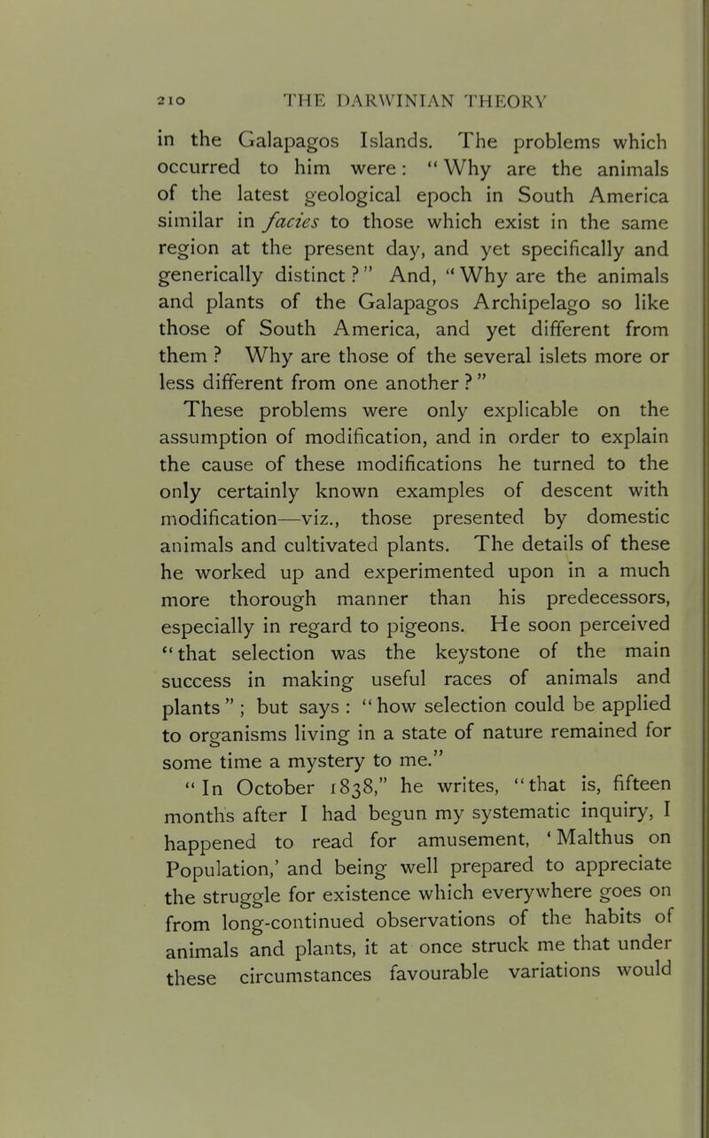 in the Galapagos Islands. The problems which occurred to him were:  Why are the animals of the latest geological epoch in South America similar in fades to those which exist in the same region at the present day, and yet specifically and generically distinct ? And,  Why are the animals and plants of the Galapagos Archipelago so like those of South America, and yet different from them ? Why are those of the several islets more or less different from one another ?  These problems were only explicable on the assumption of modification, and in order to explain the cause of these modifications he turned to the only certainly known examples of descent with modification—viz., those presented by domestic animals and cultivated plants. The details of these he worked up and experimented upon in a much more thorough manner than his predecessors, especially in regard to pigeons. He soon perceived that selection was the keystone of the main success in making useful races of animals and plants  ; but says :  how selection could be applied to organisms living in a state of nature remained for some time a mystery to me. In October 1838, he writes, that is, fifteen months after I had begun my systematic inquiry, I happened to read for amusement, ' Malthus on Population,' and being well prepared to appreciate the struggle for existence which everywhere goes on from long-continued observations of the habits of animals and plants, it at once struck me that under these circumstances favourable variations would