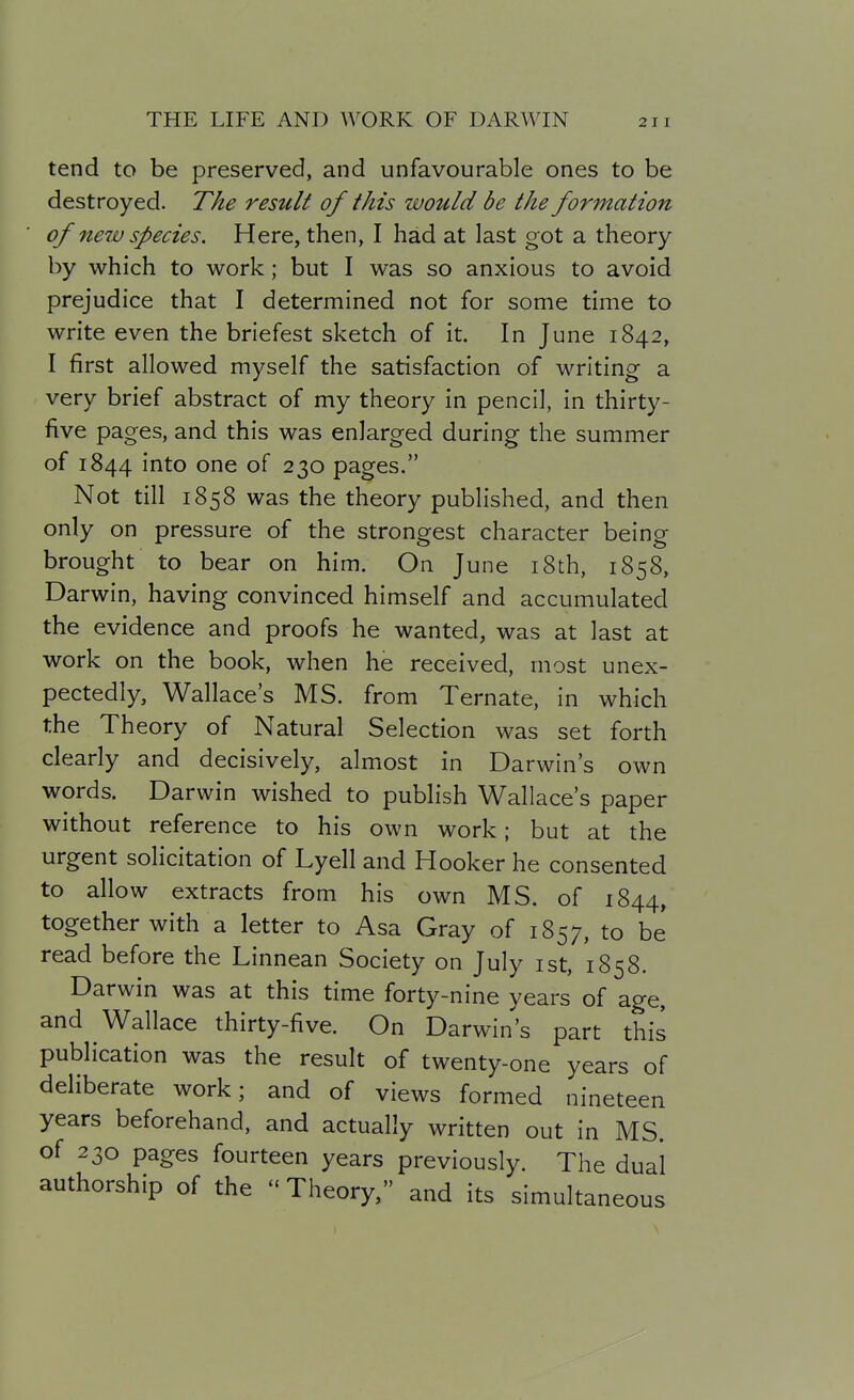 tend to be preserved, and unfavourable ones to be destroyed. The residt of this would be the formation of ne7v species. Here, then, I had at last got a theory by which to work; but I was so anxious to avoid prejudice that I determined not for some time to write even the briefest sketch of it. In June 1842, I first allowed myself the satisfaction of writing a very brief abstract of my theory in pencil, in thirty- five pages, and this was enlarged during the summer of 1844 into one of 230 pages. Not till 1858 was the theory published, and then only on pressure of the strongest character being brought to bear on him. On June i8th, 1858, Darwin, having convinced himself and accumulated the evidence and proofs he wanted, was at last at work on the book, when he received, most unex- pectedly, Wallace's MS. from Ternate, in which the Theory of Natural Selection was set forth clearly and decisively, almost in Darwin's own words. Darwin wished to publish Wallace's paper without reference to his own work; but at the urgent solicitation of Lyell and Hooker he consented to allow extracts from his own MS. of 1844, together with a letter to Asa Gray of 1857, to be read before the Linnean Society on July ist, 1858. Darwin was at this time forty-nine years of age, and Wallace thirty-five. On Darwin's part this publication was the result of twenty-one years of deliberate work; and of views formed nineteen years beforehand, and actually written out in MS. of 230 pages fourteen years previously. The dual authorship of the  Theory, and its simultaneous
