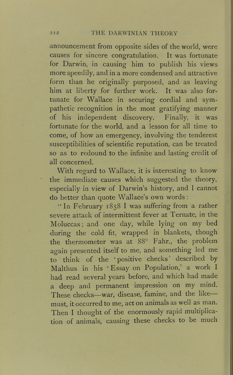 announcement from opposite sides of the world, were causes for sincere congratulation. It was fortunate for Darwin, in causing him to publish his views more speedily, and in a more condensed and attractive form than he originally purposed, and as leaving him at liberty for further work. It was also for- tunate for Wallace in securing cordial and sym- pathetic recognition in the most gratifying manner of his independent discovery. Finally, it was fortunate for the world, and a lesson for all time to come, of how an emergency, involving the tenderest susceptibilities of scientific reputation, can be treated so as to redound to the infinite and lasting credit of all concerned. With regard to Wallace, it is interesting to know the immediate causes which suggested the theory, especially in view of Darwin's history, and I cannot do better than quote Wallace's own words : In February 1858 I was suffering from a rather severe attack of intermittent fever at Ternate, in the Moluccas; and one day, while lying on my bed during the cold fit, wrapped in blankets, though the thermometer was at 88° Fahr., the problem again presented itself to me, and something led me to think of the 'positive checks' described by Malthus in his ' Essay on Population,' a work I had read several years before, and which had made a deep and permanent impression on my mind. These checks—war, disease, famine, and the like— must, it occurred to me, act on animals as well as man. Then I thought of the enormously rapid multiplica- tion of animals, causing these checks to be much