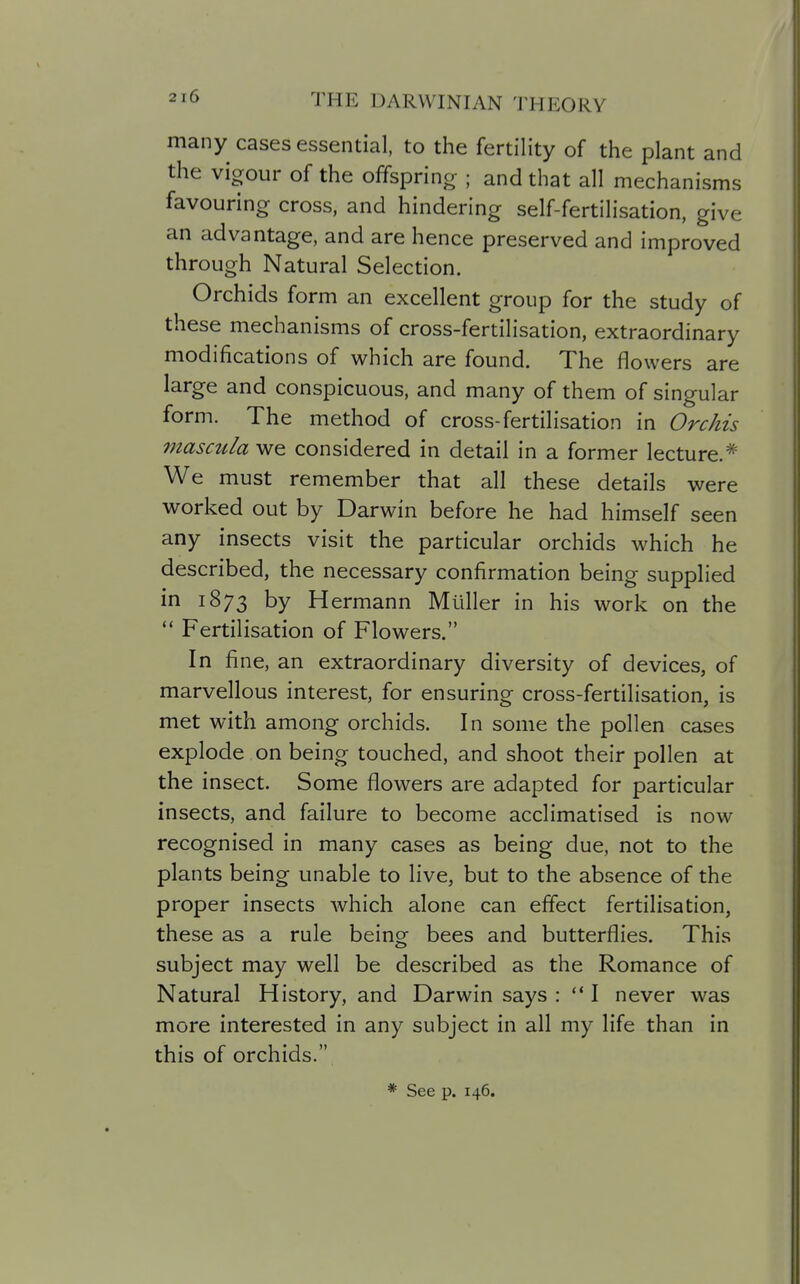 many cases essential, to the fertility of the plant and the vigour of the offsprincr ; and that all mechanisms favouring cross, and hindering self-fertilisation, give an advantage, and are hence preserved and improved through Natural Selection. Orchids form an excellent group for the study of these mechanisms of cross-fertilisation, extraordinary modifications of which are found. The flowers are large and conspicuous, and many of them of singular form. The method of cross-fertilisation in Orchis masciila we considered in detail in a former lecture.* We must remember that all these details were worked out by Darwin before he had himself seen any insects visit the particular orchids which he described, the necessary confirmation being supplied in 1873 by Hermann Muller in his work on the  Fertilisation of Flowers. In fine, an extraordinary diversity of devices, of marvellous interest, for ensuring cross-fertilisation, is met with among orchids. In some the pollen cases explode on being touched, and shoot their pollen at the insect. Some flowers are adapted for particular insects, and failure to become acclimatised is now recognised in many cases as being due, not to the plants being unable to live, but to the absence of the proper insects which alone can effect fertilisation, these as a rule being bees and butterflies. This subject may well be described as the Romance of Natural History, and Darwin says :  I never was more interested in any subject in all my life than in this of orchids. * See p. 146.