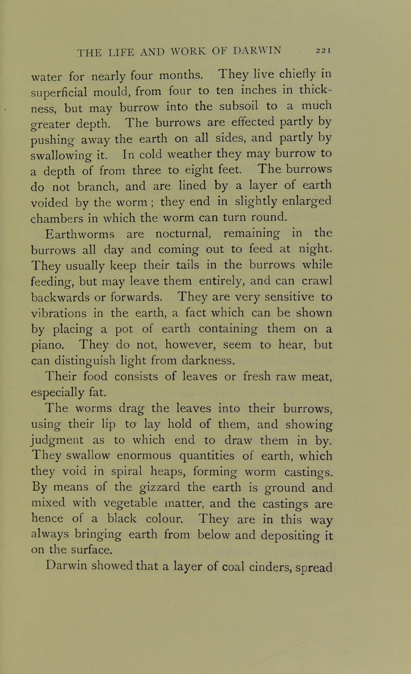water for nearly four months. They Hve chiefly in superficial mould, from four to ten inches in thick- ness, but may burrow into the subsoil to a much greater depth. The burrows are effected partly by pushing away the earth on all sides, and partly by swallowing it. In cold weather they may burrow to a depth of from three to eight feet. The burrows do not branch, and are lined by a layer of earth voided by the worm ; they end in slightly enlarged chambers in which the worm can turn round. Earthworms are nocturnal, remaining in the burrows all day and coming out to feed at night. They usually keep their tails in the burrows while feeding, but may leave them entirely, and can crawl backwards or forwards. They are very sensitive to vibrations in the earth, a fact which can be shown by placing a pot of earth containing them on a piano. They do not, however, seem to hear, but can distinguish light from darkness. Their food consists of leaves or fresh raw meat, especially fat. The worms drag the leaves into their burrows, using their lip to lay hold of them, and showing judgment as to which end to draw them in by. They swallow enormous quantities of earth, which they void in spiral heaps, forming worm castings. By means of the gizzard the earth is ground and mixed with vegetable matter, and the castings are hence of a black colour. They are in this way always bringing earth from below and depositing it on the surface. Darwin showed that a layer of coal cinders, spread