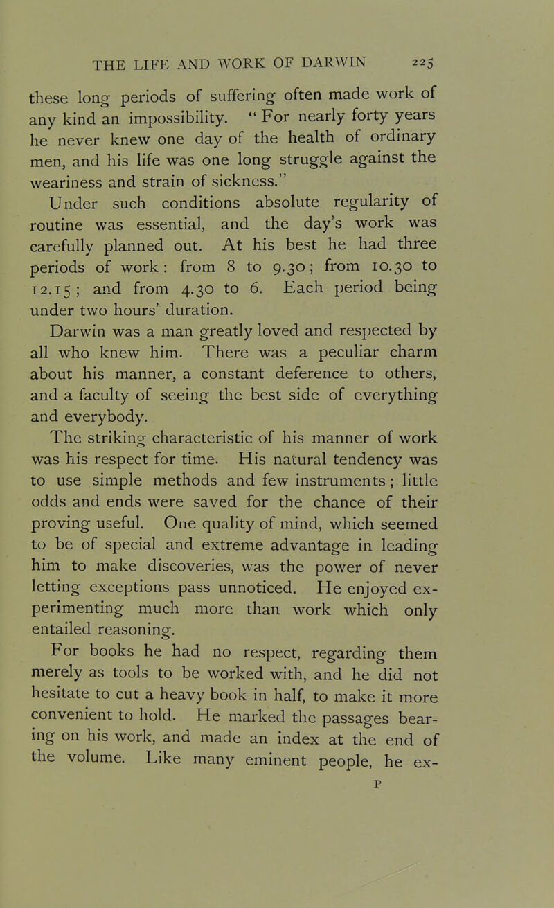 these long periods of suffering often made work of any kind an impossibility.  For nearly forty years he never knew one day of the health of ordinary men, and his life was one long struggle against the weariness and strain of sickness. Under such conditions absolute regularity of routine was essential, and the day's work was carefully planned out. At his best he had three periods of work: from 8 to 9.30; from 10.30 to 12.15; and from 4.30 to 6. Each period being under two hours' duration. Darwin was a man greatly loved and respected by all who knew him. There was a peculiar charm about his manner, a constant deference to others, and a faculty of seeing the best side of everything and everybody. The striking characteristic of his manner of work was his respect for time. His natural tendency was to use simple methods and few instruments; little odds and ends were saved for the chance of their proving useful. One quality of mind, which seemed to be of special and extreme advantage in leading him to make discoveries, was the power of never letting exceptions pass unnoticed. He enjoyed ex- perimenting much more than work which only entailed reasoning. For books he had no respect, regarding them merely as tools to be worked with, and he did not hesitate to cut a heavy book in half, to make it more convenient to hold. He marked the passages bear- ing on his work, and made an index at the end of the volume. Like many eminent people, he ex- p