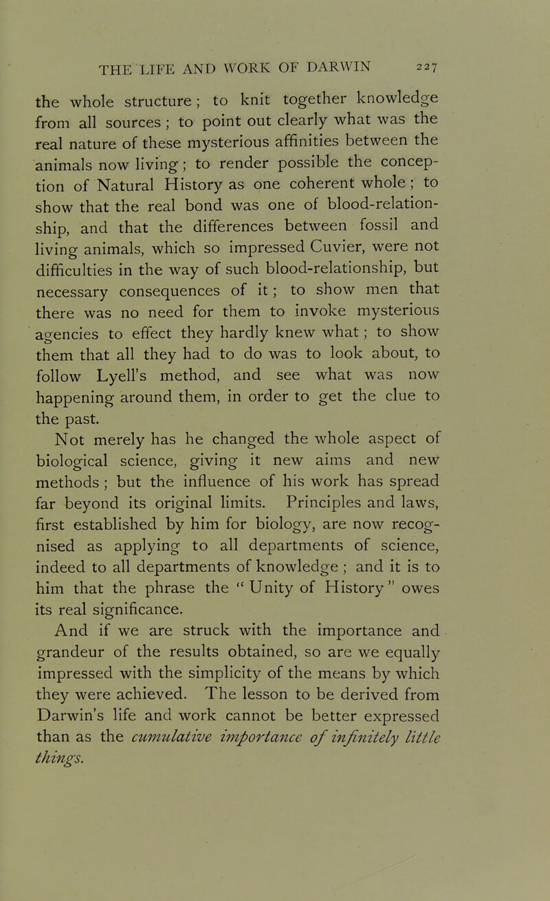 the whole structure; to knit together knowledge from all sources; to point out clearly what was the real nature of these mysterious affinities between the animals now living; to render possible the concep- tion of Natural History as one coherent whole; to show that the real bond was one of blood-relation- ship, and that the differences between fossil and living animals, which so impressed Cuvier, were not difficulties in the way of such blood-relationship, but necessary consequences of it; to show men that there was no need for them to invoke mysterious agencies to effect they hardly knew what; to show them that all they had to do was to look about, to follow Lyell's method, and see what was now happening around them, in order to get the clue to the past. Not merely has he changed the whole aspect of biological science, giving it new aims and new methods; but the influence of his work has spread far beyond its original limits. Principles and laws, first established by him for biology, are now recog- nised as applying to all departments of science, indeed to all departments of knowledge ; and it is to him that the phrase the Unity of History owes its real significance. And if we are struck with the importance and grandeur of the results obtained, so are we equally impressed with the simplicity of the means by which they were achieved. The lesson to be derived from Darwin's life and work cannot be better expressed than as the cumulative importance of infinitely little things.