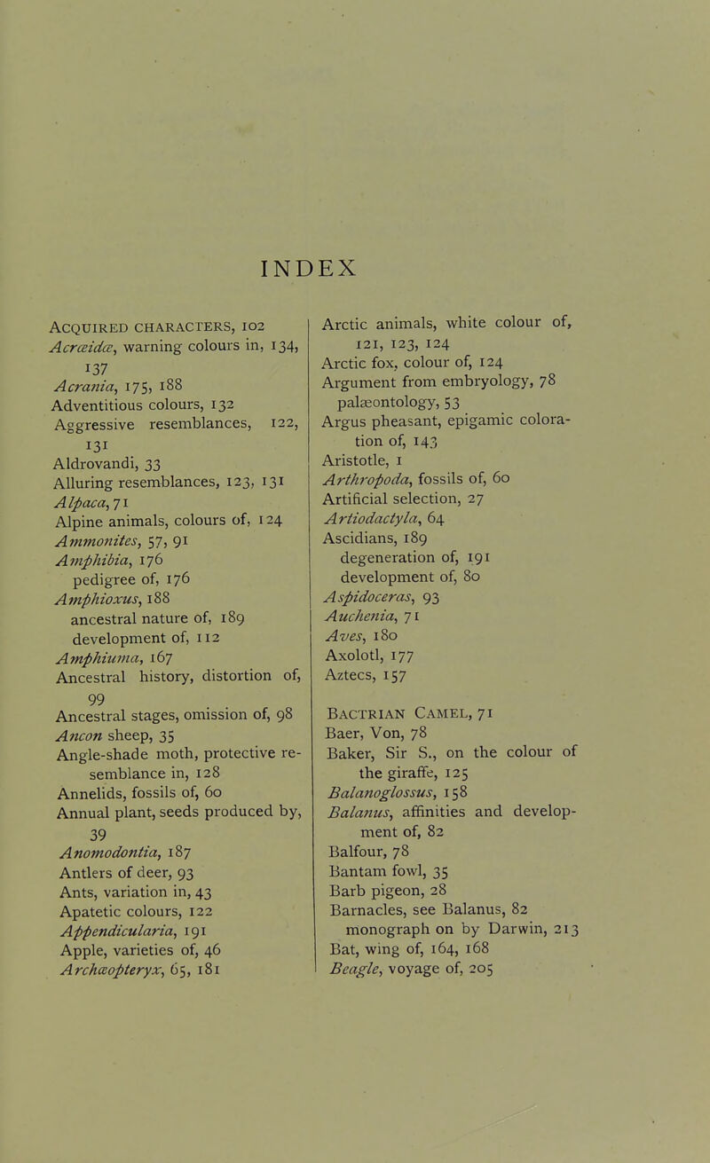 INDEX Acquired characters, 102 AcrcBtdce, warning colours in, 134, 137 Acrania, 175, 188 Adventitious colours, 132 Aggressive resemblances, 122, 131 Aldrovandi, 33 Alluring resemblances, 123, 131 Alpaca,Ti Alpine animals, colours of, 124 Amvionites, 57, 91 Amphibia, 176 pedigree of, 176 Amphioxus, 188 ancestral nature of, 189 development of, 112 Amphiuma, 167 Ancestral history, distortion of, 99 Ancestral stages, omission of, 98 Ancon sheep, 35 Angle-shade moth, protective re- semblance in, 128 Annelids, fossils of, 60 Annual plant, seeds produced by, 39 Anomodontia, 187 Antlers of deer, 93 Ants, variation in, 43 Apatetic colours, 122 Appendicularia, 191 Apple, varieties of, 46 ArchcEopteryx, 65, 181 Arctic animals, white colour of, 121, 123, 124 Arctic fox, colour of, 124 Argument from embryology, 78 paleontology, 53 Argus pheasant, epigamic colora- tion of, 143 Aristotle, i Arthropoda, fossils of, 60 Artificial selection, 27 Ariiodactyla, 64 Ascidians, 189 degeneration of, 191 development of, 80 Aspidoceras, 93 Auchetiia, 71 Aves, 180 Axolotl, 177 Aztecs, 157 Bactrian Camel, 71 Baer, Von, 78 Baker, Sir S., on the colour of the giraffe, 125 Balanoglossus, 158 Balatius, affinities and develop- ment of, 82 Balfour, 78 Bantam fowl, 35 Barb pigeon, 28 Barnacles, see Balanus, 82 monograph on by Darwin, 213 Bat, wing of, 164, i68 Beagle, voyage of, 205