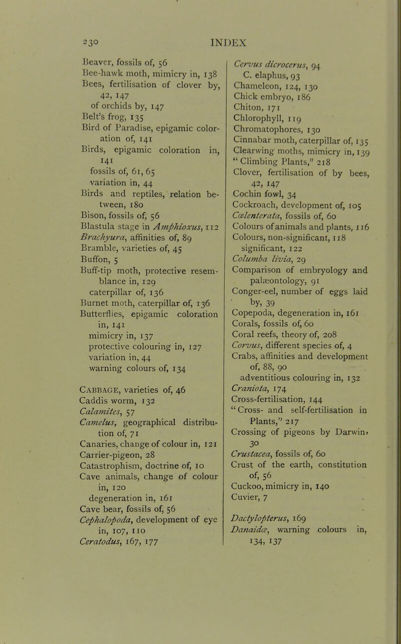 Beaver, fossils of, 56 Bee-hawk moth, mimicry in, 138 Bees, fertilisation of clover by, 42, 147 of orchids by, 147 Belt's frog, 135 Bird of Paradise, epigamic color- ation of, 141 Birds, epigamic coloration in, 141 fossils of, 61, 65 variation in, 44 Birds and reptiles, relation be- tween, 180 Bison, fossils of, 56 Blastula stage in Amphioxus, 112 Brachyura, affinities of, 89 Bramble, varieties of, 45 Buffon, 5 Buff-tip moth, protective resem- blance in, 129 caterpillar of, 136 Burnet moth, caterpillar of, 136 Butterflies, epigamic coloration in, 141 mimicry in, 137 protective colouring in, 127 variation in, 44 warning colours of, 134 Cabbage, varieties of, 46 Caddis worm, 132 Calamites^ 57 Ca7nelus, geographical distribu- tion of, 71 Canaries, change of colour in, 121 Carrier-pigeon, 28 Catastrophism, doctrine of, 10 Cave animals, change of colour in, 120 degeneration in, 161 Cave bear, fossils of, 56 Cephalopoda, development of eye in, 107, no Ceratodus, 167, 177 Cervus dicrocerus, 94 C. elaphus, 93 Chameleon, 124, 130 Chick embryo, 186 Chiton, 171 Chlorophyll, 119 Chromatophores, 130 Cinnabar moth, caterpillar of, 135 Clearwing moths, mimicry in, 139  Climbing Plants, 218 Clover, fertilisation of by bees, 42, 147 Cochin fowl, 34 Cockroach, development of, 105 Ccelenterata, fossils of, 60 Colours of animals and plants, 116 Colours, non-significant, 118 significant, 122 Columba livia, 29 Comparison of embryology and palaeontology, 91 Conger-eel, number of eggs laid by, 39 Copepoda, degeneration in, 161 Corals, fossils of, 60 Coral reefs, theory of, 208 Corvus, different species of, 4 Crabs, affinities and development of, 88, 90 adventitious colouring in, 132 Craniota, 174. Cross-fertilisation, 144  Cross- and self-fertilisation in Plants, 217 Crossing of pigeons by Darwin* 30 Crustacea, fossils of, 60 Crust of the earth, constitution of, 56 Cuckoo, mimicry in, 140 Cuvier, 7 Dactylopterus, 169 Danaida, warning colours in, 134, 137