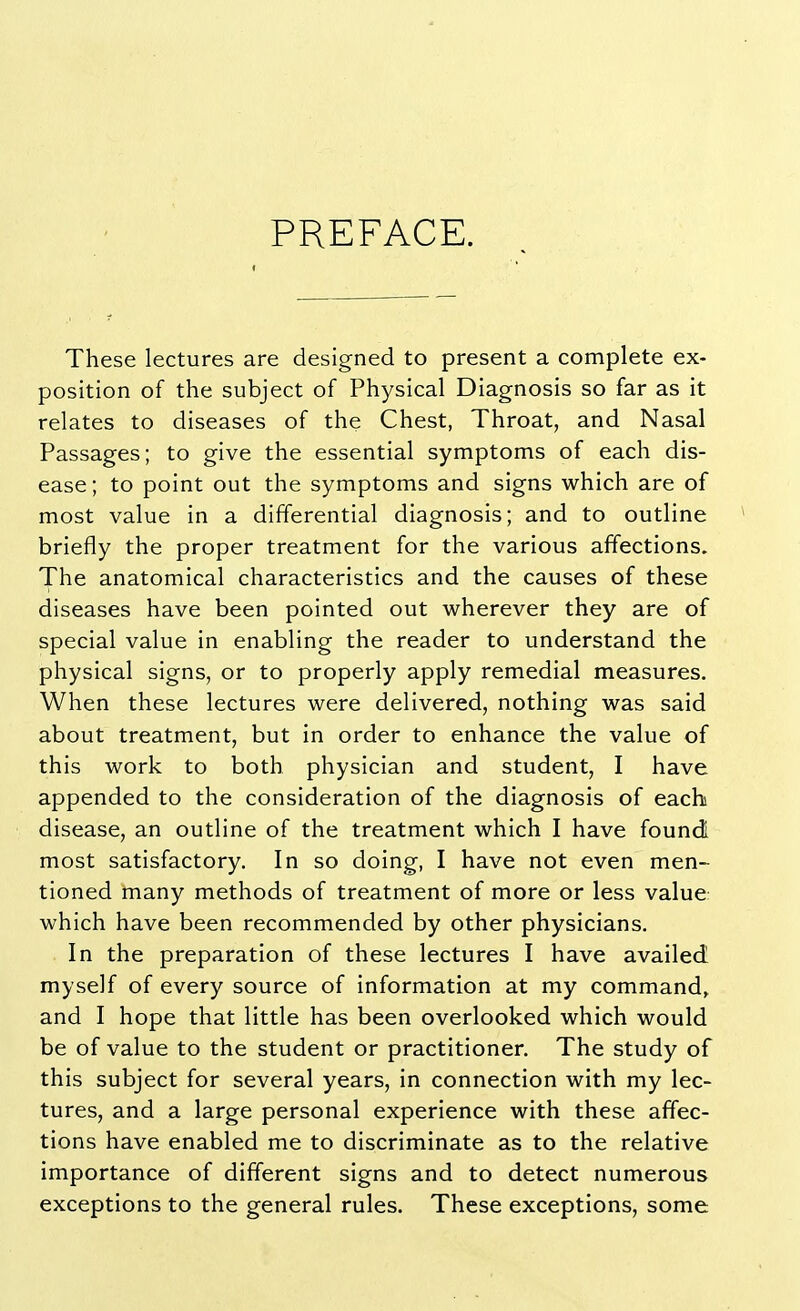 PREFACE. These lectures are designed to present a complete ex- position of the subject of Physical Diagnosis so far as it relates to diseases of the Chest, Throat, and Nasal Passages; to give the essential symptoms of each dis- ease; to point out the symptoms and signs which are of most value in a differential diagnosis; and to outline briefly the proper treatment for the various affections. The anatomical characteristics and the causes of these diseases have been pointed out wherever they are of special value in enabling the reader to understand the physical signs, or to properly apply remedial measures. When these lectures were delivered, nothing was said about treatment, but in order to enhance the value of this work to both physician and student, I have appended to the consideration of the diagnosis of each disease, an outline of the treatment which I have found; most satisfactory. In so doing, I have not even men- tioned many methods of treatment of more or less value which have been recommended by other physicians. In the preparation of these lectures I have availed myself of every source of information at my command, and I hope that little has been overlooked which would be of value to the student or practitioner. The study of this subject for several years, in connection with my lec- tures, and a large personal experience with these affec- tions have enabled me to discriminate as to the relative importance of different signs and to detect numerous exceptions to the general rules. These exceptions, some