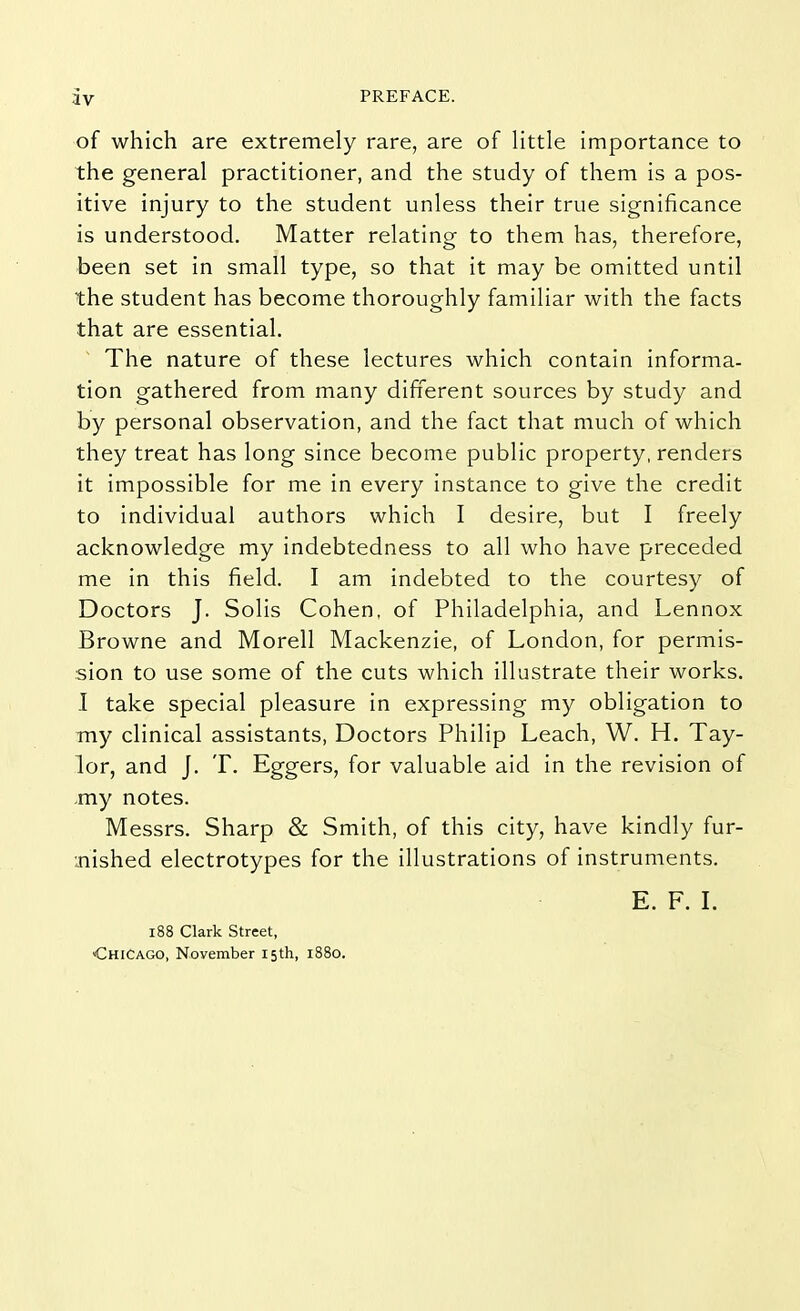 of which are extremely rare, are of little importance to the general practitioner, and the study of them is a pos- itive injury to the student unless their true significance is understood. Matter relating to them has, therefore, been set in small type, so that it may be omitted until the student has become thoroughly familiar with the facts that are essential. The nature of these lectures which contain informa- tion gathered from many different sources by study and by personal observation, and the fact that much of which they treat has long since become public property, renders it impossible for me in every instance to give the credit to individual authors which I desire, but I freely acknowledge my indebtedness to all who have preceded me in this field. I am indebted to the courtesy of Doctors J. Solis Cohen, of Philadelphia, and Lennox Browne and Morell Mackenzie, of London, for permis- sion to use some of the cuts which illustrate their works. I take special pleasure in expressing my obligation to my clinical assistants, Doctors Philip Leach, W. H. Tay- lor, and J. T. Eggers, for valuable aid in the revision of my notes. Messrs. Sharp & Smith, of this city, have kindly fur- bished electrotypes for the illustrations of instruments. E. F. I. 188 Clark Street, Chicago, November 15th, 1880.