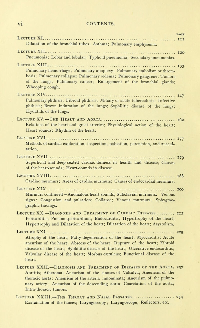 PAGE Lecture XI IIZ Dilatation of the bronchial tubes; Asthma; Pulmonary emphysema. Lecture XII I2<> Pneumonia; Lobar and lobular; Typhoid pneumonia; Secondary pneumonias. Lecture XIII 133 Pulmonary hemorrhage; Pulmonary apoplexy; Pulmonary embolism or throm- bosis; Pulmonary collapse; Pulmonary cedema; Pulmonary gangrene; Tumors of the lungs; Pulmonary cancer; Enlargement of the bronchial glands; Whooping cough. Lecture XIV 147 Pulmonary phthisis; Fibroid phthisis; Miliary or acute tuberculosis; Infective phthisis; Brown induration of the lungs; Syphilitic disease of the lungs; Hydatids of the lungs. Lecture XV.—The Heart and Aorta 162 Relations of the heart and great arteries; Physiological action of the heart; Heart sounds; Rhythm of the heart. Lecture XVI 177 Methods of cardiac exploration, inspection, palpation, percussion, and auscul- tation. Lecture XVII 170, Superficial and deep-seated cardiac dulness in health and disease; Causes of the heart-sounds; Heart-sounds in disease. Lecture XVIII.. 188 Cardiac murmurs; Areas of cardiac murmurs; Causes of endocardial murmurs. Lecture XIX 200 Murmurs continued—Anomalous heart-sounds; Subclavian murmurs. Venous signs : Congestion and pulsation; Collapse; Venous murmurs. Sphygmo- graphic tracings. Lecture XX.—Diagnosis and Treatment of Cardiac Diseases 212 Pericarditis; Pneumo-pericardium; Endocarditis; Hypertrophy of the heart; Hypertrophy and Dilatation of the heart; Dilatation of the heart; Asystolism. Lecture XXI 225 Atrophy of the heart; Fatty degeneration of the heart; Myocarditis; Acute aneurism of the heart; Abscess of the heart; Rupture of the heart; Fibroid disease of the heart; Syphilitic disease of the heart; Ulcerative endocarditis; Valvular disease of the heart; Morbus cseruleus; Functional disease of the heart. Lecture XXII.—Diagnosis and Treatment of Diseases of the Aorta. 237 Aortitis; Atheroma; Aneurism of the sinuses of Valsalva; Aneurism of the thoracic aorta; Aneurism of the arteria innominata; Aneurism of the pulmo- nary artery; Aneurism of the descending aorta; Coarctation of the aorta; Intra-thoracic tumors. Lecture XXIII.—The Throat and Nasal Passages 254 Examination of the fauces; Laryngoscopy ; Laryngoscope; Reflectors, etc.