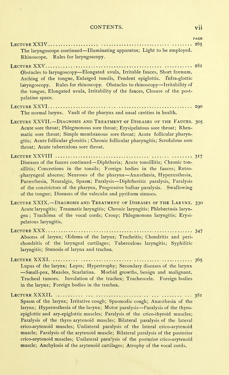 PAGE Lecture XXIV 265 The laryngoscope continued—Illuminating apparatus; Light to be employed. Rhinoscope. Rules for laryngoscopy. Lecture XXV 281 Obstacles to laryngoscopy—Elongated uvula, Irritable fauces, Short frsenum, Arching of the tongue, Enlarged tonsils, Pendent epiglottis. Infra-glottic laryngoscopy. Rules for rhinoscopy. Obstacles to rhinoscopy—Irritability of the tongue, Elongated uvula, Irritability of the fauces, Closure of the post- palatine space. Lecture XXVI 290 The normal larynx. Vault of the pharynx and nasal cavities in health. Lecture XXVII.—Diagnosis and Treatment of Diseases of the Fauces. 305 Acute sore throat; Phlegmonous sore throat; Erysipelatous sore throat; Rheu- matic sore throat; Simple membranous sore throat; Acute follicular pharyn- gitis; Acute follicular glossitis ; Chronic follicular pharyngitis; Scrofulous sore throat; Acute tuberculous sore throat. Lecture XXVIII 317 Diseases of the fauces continued—diphtheria; Acute tonsillitis; Chronic ton- l sillitis; Concretions in the tonsils; Foreign bodies in the fauces; Retro- •pharyngeal abscess; Neuroses of the pharynx—Anesthesia, Hyperesthesia, Paresthesia, Neuralgia, Spasm; Paralysis—Diphtheritic paralysis, Paralysis of the constrictors of the pharynx, Progressive bulbar paralysis. Swallowing of the tongue; Diseases of the valecule and pyriform sinuses. Lecture XXIX.—Diagnosis and Treatment of Diseases of the Larynx. 330 Acute laryngitis; Traumatic laryngitis; Chronic laryngitis; Phlebectasis laryn- gea ; Trachoma of the vocal cords; Croup; Phlegmonous laryngitis; Erysi- pelatous laryngitis. Lecture XXX 347 Abscess of larynx; (Edema of the larynx; Tracheitis; Chondritis and peri- chondritis of the laryngeal cartilages; Tuberculous laryngitis; Syphilitic laryngitis; Stenosis of larynx and trachea. Lecture XXXI 365 Lupus of the larynx; Lepra; Hypertrophy; Secondary diseases of the larynx —Small-pox, Measles, Scarlatina. Morbid growths, benign and malignant. Tracheal tumors. Involution of the trachea; Tracheocele. Foreign bodies in the larynx; Foreign bodies in the trachea. Lecture XXXII 381 Spasm of the larynx; Irritative cough; Spasmodic cough; Anaesthesia of the larynx; Hyperesthesia of the larynx; Motor paralysis—Paralysis of the thyro- epiglottic and ary-epiglottic muscles; Paralysis of the crico-thyroid muscles; Paralysis of the thyro arytenoid muscles; Bilateral paralysis of the lateral crico-arytenoid muscles; Unilateral paralysis of the lateral crico-arytenoid muscle; Paralysis of the arytenoid muscle; Bilateral paralysis of the posterior crico-arytenoid muscles; Unilateral paralysis of the posterior crico-arytenoid muscle; Anchylosis of the arytenoid cartilages; Atrophy of the vocal cords.