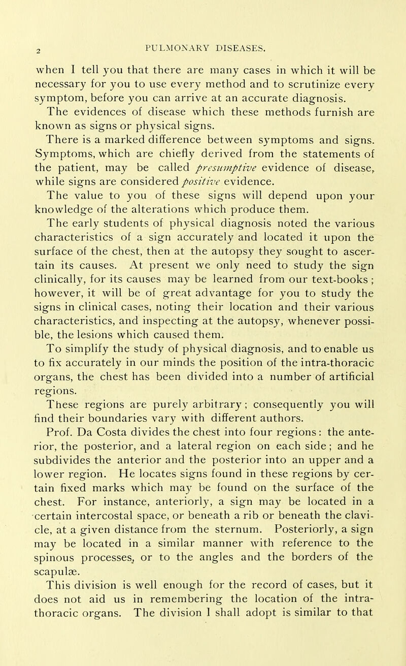 when I tell you that there are many cases in which it will be necessary for you to use every method and to scrutinize every symptom, before you can arrive at an accurate diagnosis. The evidences of disease which these methods furnish are known as signs or physical signs. There is a marked difference between symptoms and signs. Symptoms, which are chiefly derived from the statements of the patient, may be called presumptive evidence of disease, while signs are considered positive evidence. The value to you of these signs will depend upon your knowledge of the alterations which produce them. The early students of physical diagnosis noted the various characteristics of a sign accurately and located it upon the surface of the chest, then at the autopsy they sought to ascer- tain its causes. At present we only need to study the sign clinically, for its causes may be learned from our text-books ; however, it will be of great advantage for you to study the signs in clinical cases, noting their location and their various characteristics, and inspecting at the autopsy, whenever possi- ble, the lesions which caused them. To simplify the study of physical diagnosis, and to enable us to fix accurately in our minds the position of the intra-thoracic organs, the chest has been divided into a number of artificial regions. These regions are purely arbitrary; consequently you will find their boundaries vary with different authors. Prof. Da Costa divides the chest into four regions: the ante- rior, the posterior, and a lateral region on each side; and he subdivides the anterior and the posterior into an upper and a lower region. He locates signs found in these regions by cer- tain fixed marks which may be found on the surface of the chest. For instance, anteriorly, a sign may be located in a certain intercostal space, or beneath a rib or beneath the clavi- cle, at a given distance from the sternum. Posteriorly, a sign may be located in a similar manner with reference to the spinous processes^ or to the angles and the borders of the scapulas. This division is well enough for the record of cases, but it does not aid us in remembering the location of the intra- thoracic organs. The division 1 shall adopt is similar to that