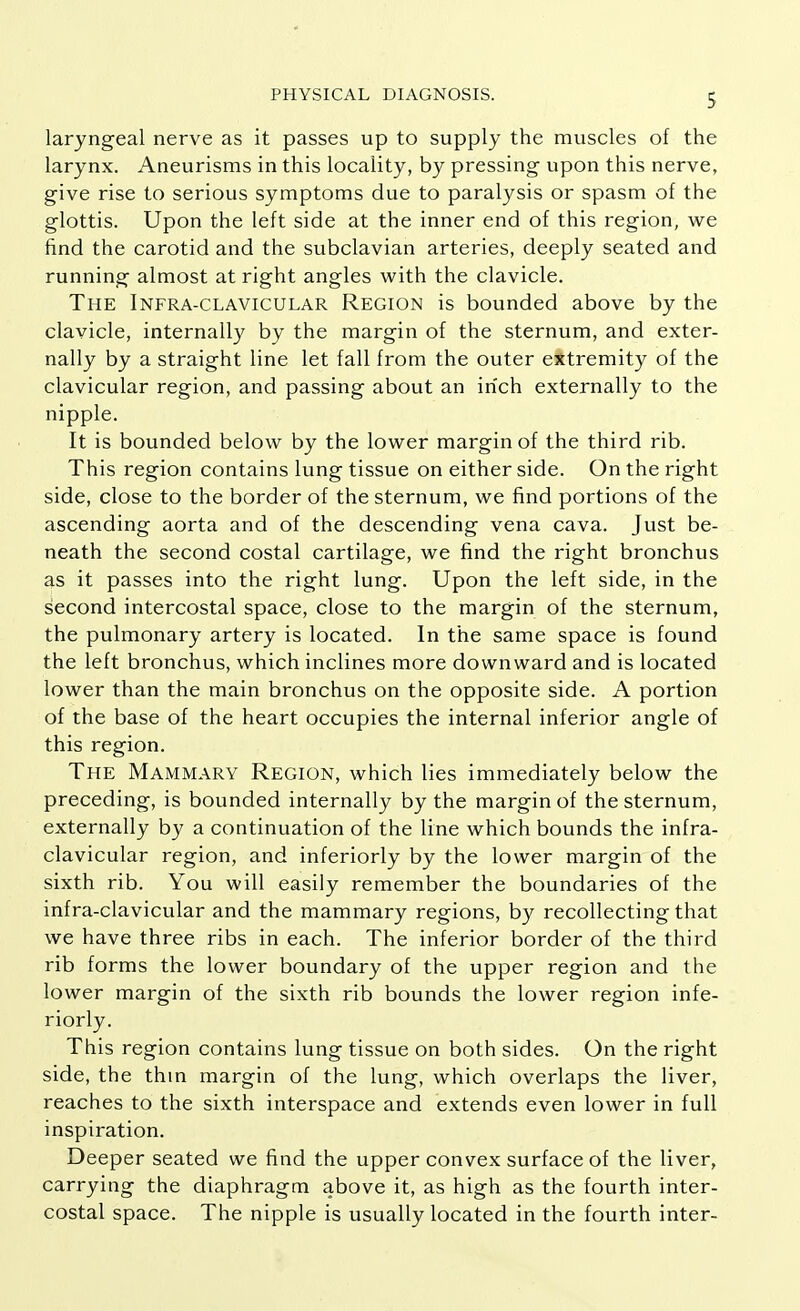laryngeal nerve as it passes up to supply the muscles of the larynx. Aneurisms in this locality, by pressing upon this nerve, give rise to serious symptoms due to paralysis or spasm of the glottis. Upon the left side at the inner end of this region, we find the carotid and the subclavian arteries, deeply seated and running almost at right angles with the clavicle. The Infra-clavicular Region is bounded above by the clavicle, internally by the margin of the sternum, and exter- nally by a straight line let fall from the outer extremity of the clavicular region, and passing about an inch externally to the nipple. It is bounded below by the lower margin of the third rib. This region contains lung tissue on either side. On the right side, close to the border of the sternum, we find portions of the ascending aorta and of the descending vena cava. Just be- neath the second costal cartilage, we find the right bronchus as it passes into the right lung. Upon the left side, in the second intercostal space, close to the margin of the sternum, the pulmonary artery is located. In the same space is found the left bronchus, which inclines more downward and is located lower than the main bronchus on the opposite side. A portion of the base of the heart occupies the internal inferior angle of this region. The Mammary Region, which lies immediately below the preceding, is bounded internally by the margin of the sternum, externally by a continuation of the line which bounds the infra- clavicular region, and inferiorly by the lower margin of the sixth rib. You will easily remember the boundaries of the infra-clavicular and the mammary regions, by recollecting that we have three ribs in each. The inferior border of the third rib forms the lower boundary of the upper region and the lower margin of the sixth rib bounds the lower region infe- riorly. This region contains lung tissue on both sides. On the right side, the thin margin of the lung, which overlaps the liver, reaches to the sixth interspace and extends even lower in full inspiration. Deeper seated we find the upper convex surface of the liver, carrying the diaphragm above it, as high as the fourth inter- costal space. The nipple is usually located in the fourth inter-