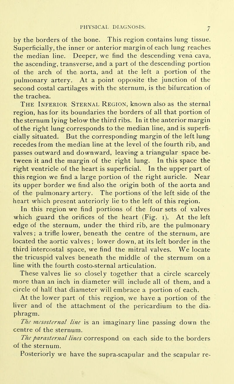 by the borders of the bone. This region contains lung tissue. Superficially, the inner or anterior margin of each lung reaches the median line. Deeper, we find the descending vena cava, the ascending, transverse, and a part of the descending portion of the arch of the aorta, and at the left a portion of the pulmonary artery. At a point opposite the junction of the second costal cartilages with the sternum, is the bifurcation of the trachea. The Inferior Sternal Region, known also as the sternal region, has for its boundaries the borders of all that portion of the sternum lying below the third ribs. In it the anterior margin of the right lung corresponds to the median line, and is superfi- cially situated. But the corresponding margin of the left lung recedes from the median line at the level of the fourth rib, and passes outward and downward, leaving a triangular space be- tween it and the margin of the right lung. In this space the right ventricle of the heart is superficial. In the upper part of this region we find a large portion of the right auricle. Near its upper border we find also the origin both of the aorta and of the pulmonary artery. The portions of the left side of the heart which present anteriorly lie to the left of this region. In this region we find portions of the four sets of valves which guard the orifices of the heart (Fig. i). At the left edge of the sternum, under the third rib, are the pulmonary valves; a trifle lower, beneath the centre of the sternum, are located the aortic valves ; lower down, at its left border in the third intercostal space, we find the mitral valves. We locate the tricuspid valves beneath the middle of the sternum on a line with the fourth costo-sternal articulation. These valves lie so closely together that a circle scarcely more than an inch in diameter will include all of them, and a circle of half that diameter will embrace a portion of each. At the lower part of this region, we have a portion of the liver and of the attachment of the pericardium to the dia- phragm. The mesosternal line is an imaginary line passing down the centre of the sternum. The parasternal lines correspond on each side to the borders of the sternum. Posteriorly we have the supra-scapular and the scapular re-