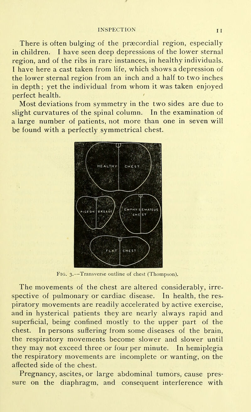 r INSPECTION 11 There is often bulging of the praecordial region, especially in children. I have seen deep depressions of the lower sternal region, and of the ribs in rare instances, in healthy individuals. I have here a cast taken from life, which shows a depression of the lower sternal region from an inch and a half to two inches in depth; yet the individual from whom it was taken enjoyed perfect health. ' Most deviations from symmetry in the two sides are due to slight curvatures of the spinal column. In the examination of a large number of patients, not more than one in seven will be found with a perfectly symmetrical chest. Fig. 3.—Transverse outline of chest (Thompson). The movements of the chest are altered considerably, irre- spective of pulmonary or cardiac disease. In health, the res- piratory movements are readily accelerated by active exercise, and in hysterical patients they are nearly always rapid and superficial, being confined mostly to the upper part of the chest. In persons suffering from some diseases of the brain, the respiratory movements become slower and slower until they may not exceed three or four per minute. In hemiplegia the respiratory movements are incomplete or wanting, on the affected side of the chest. Pregnancy, ascites, or large abdominal tumors, cause pres- sure on the diaphragm, and consequent interference with