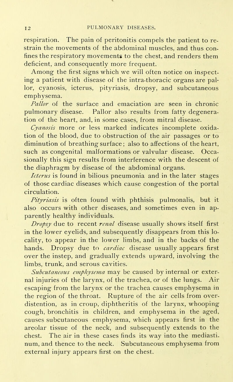 respiration. The pain of peritonitis compels the patient to re- strain the movements of the abdominal muscles, and thus con- fines the respiratory movements to the chest, and renders them deficient, and consequently more frequent. Among the first signs which we will often notice on inspect- ing a patient with disease of the intra-thoracic organs are pal- lor, cyanosis, icterus, pityriasis, dropsy, and subcutaneous emphysema. Pallor of the surface and emaciation are seen in chronic pulmonary disease. Pallor also results from fatty degenera- tion of the heart, and, in some cases, from mitral disease. Cyanosis more or less marked indicates incomplete oxida- tion of the blood, due to obstruction of the air passages or to diminution of breathing surface ; also to affections of the heart, such as congenital malformations or valvular disease. Occa- sionally this sign results from interference with the descent of the diaphragm by disease of the abdominal organs. Icterus is found in bilious pneumonia and in the later stages of those cardiac diseases which cause congestion of the portal circulation. Pityriasis is often found with phthisis pulmonalis, but it also occurs with other diseases, and sometimes even in ap- parently healthy individuals. Dropsy due to recent renal disease usually shows itself first in the lower eyelids, and subsequently disappears from this lo- cality, to appear in the lower limbs, and in the backs of the hands. Dropsy due to cardiac disease usually appears first over the instep, and gradually extends upward, involving the limbs, trunk, and serous cavities. Subcutaneous emphysema may be caused by internal or exter- nal injuries of the larynx, of the trachea, or of the lungs. Air escaping from the larynx or the trachea causes emphysema in the region of the throat. Rupture of the air cells from over- distention, as in croup, diphtheritis of the larynx, whooping cough, bronchitis in children, and emphysema in the aged, causes subcutaneous emphysema, which appears first in the areolar tissue of the neck, and subsequently extends to the chest. The air in these cases finds its way into the mediasti- num, and thence to the neck. Subcutaneous emphysema from external injury appears first on the chest.