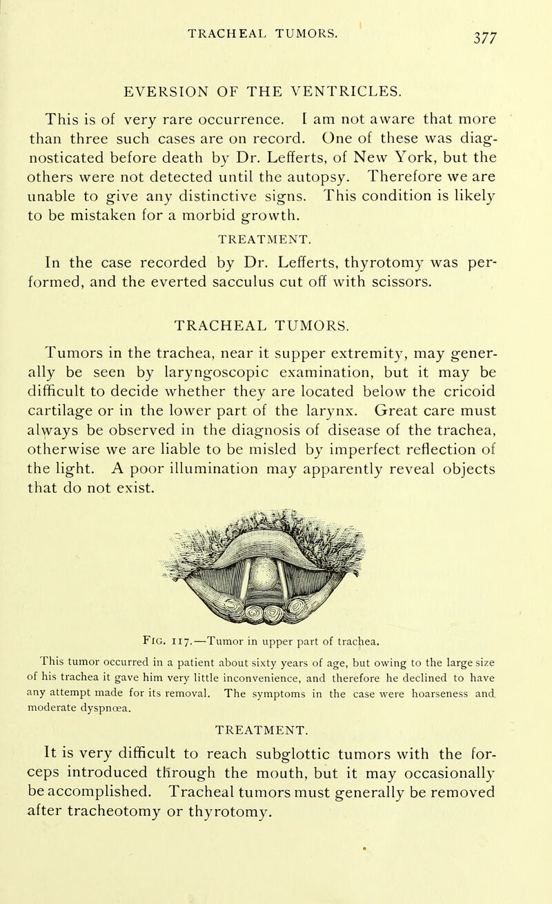 TRACHEAL TUMORS. EVERSION OF THE VENTRICLES. This is of very rare occurrence. I am not aware that more than three such cases are on record. One of these was diag- nosticated before death by Dr. Lefferts, of New York, but the others were not detected until the autopsy. Therefore we are unable to give any distinctive signs. This condition is likely to be mistaken for a morbid growth. TREATMENT. In the case recorded by Dr. Lefferts, thyrotomy was per- formed, and the everted sacculus cut off with scissors. TRACHEAL TUMORS. Tumors in the trachea, near it supper extremity, may gener- ally be seen by laryngoscopic examination, but it may be difficult to decide whether they are located below the cricoid cartilage or in the lower part of the larynx. Great care must always be observed in the diagnosis of disease of the trachea, otherwise we are liable to be misled by imperfect reflection of the light. A poor illumination may apparently reveal objects that do not exist. Fig. 117.—Tumor in upper part of trachea. This tumor occurred in a patient about sixty years of age, but owing to the large size of his trachea it gave him very little inconvenience, and therefore he declined to have any attempt made for its removal. The symptoms in the case were hoarseness and moderate dyspnoea. TREATMENT. It is very difficult to reach subglottic tumors with the for- ceps introduced through the mouth, but it may occasionally be accomplished. Tracheal tumors must generally be removed after tracheotomy or thyrotomy.