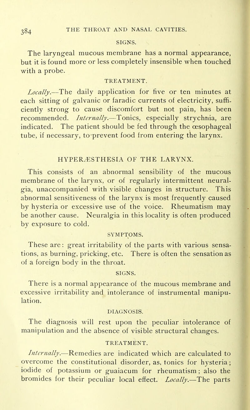 SIGNS. The laryngeal mucous membrane has a normal appearance, but it is found more or less completely insensible when touched with a probe. TREATMENT. Locally.—The daily application for five or ten minutes at each sitting of galvanic or faradic currents of electricity, suffi- ciently strong to cause discomfort but not pain, has been recommended. Internally.—Tonics, especially strychnia, are indicated. The patient should be fed through the oesophageal tube, if necessary, tcprevent food from entering the larynx. HYPERESTHESIA OF THE LARYNX. This consists of an abnormal sensibility of the mucous membrane of the larynx, or of regularly intermittent neural- gia, unaccompanied with visible changes in structure. This abnormal sensitiveness of the larynx is most frequently caused by hysteria or excessive use of the voice. Rheumatism may be another cause. Neuralgia in this locality is often produced by exposure to cold. SYMPTOMS. These are: great irritability of the parts with various sensa- tions, as burning, pricking, etc. There is often the sensation as of a foreign body in the throat. SIGNS. There is a normal appearance of the mucous membrane and excessive irritability and intolerance of instrumental manipu- lation. DIAGNOSIS. The diagnosis will rest upon the peculiar intolerance of manipulation and the absence of visible structural changes. TREATMENT. Internally.—Remedies are indicated which are calculated to overcome the constitutional disorder, as, tonics for hysteria; iodide of potassium or guaiacum for rheumatism ; also the bromides for their peculiar local effect. Locally.—The parts