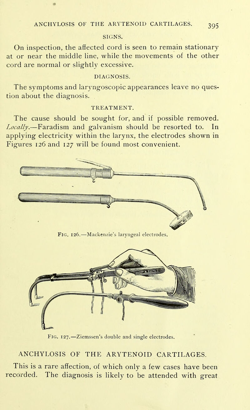 « ANCHYLOSIS OF THE ARYTENOID CARTILAGES. 395 SIGNS. On inspection, the affected cord is seen to remain stationary at or near the middle line, while the movements of the other cord are normal or slightly excessive. DIAGNOSIS. The symptoms and laryngoscopic appearances leave no ques- tion about the diagnosis. TREATMENT. The cause should be sought for, and if possible removed. Locally.—Faradism and galvanism should be resorted to. In applying electricity within the larynx, the electrodes shown in Figures 126 and 127 will be found most convenient. Fig. 126.—Mackenzie's laryngeal electrodes. Fig. 127.—Ziemssen's double and single electrodes. ANCHYLOSIS OF THE ARYTENOID CARTILAGES. This is a rare affection, of which only a few cases have been recorded. The diagnosis is likely to be attended with great