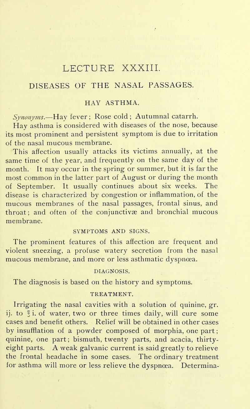 LECTURE XXXIII. DISEASES OF THE NASAL PASSAGES. HAY ASTHMA. Synonyms.—Hay fever ; Rose cold ; Autumnal catarrh. Hay asthma is considered with diseases of the nose, because its most prominent and persistent symptom is due to irritation of the nasal mucous membrane. This affection usually attacks its victims annually, at the same time of the year, and frequently on the same day of the month. It may occur in the spring or summer, but it is far the most common in the latter part of August or during the month of September. It usually continues about six weeks. The disease is characterized by congestion or inflammation, of the mucous membranes of the nasal passages, frontal sinus, and throat; and often of the conjunctivas and bronchial mucous membrane. SYMPTOMS AND SIGNS. The prominent features of this affection are frequent and violent sneezing, a profuse watery secretion from the nasal mucous membrane, and more or less asthmatic dyspnoea. DIAGNOSIS. The diagnosis is based on the history and symptoms. TREATMENT. Irrigating the nasal cavities with a solution of quinine, gr. ij. to 3 i. of water, two or three times daily, will cure some cases and benefit others. Relief will be obtained in other cases by insufflation of a powder composed of morphia, one part; quinine, one part; bismuth, twenty parts, and acacia, thirty- eight parts. A weak galvanic current is said greatly to relieve the frontal headache in some cases. The ordinary treatment for asthma will more or less relieve the dyspnoea. Determina-