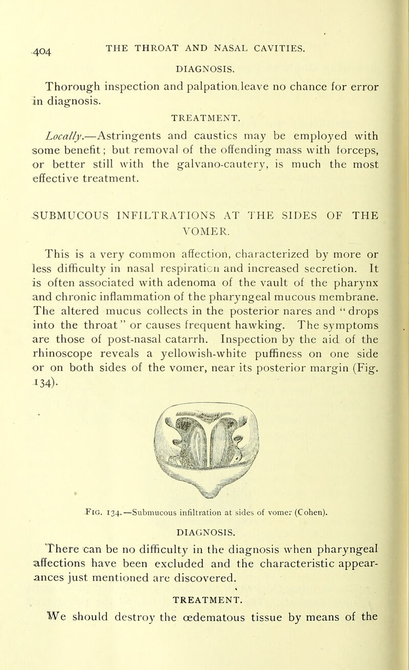 DIAGNOSIS. Thorough inspection and palpation.leave no chance for error in diagnosis. Locally.—Astringents and caustics may be employed with some benefit; but removal of the offending mass with forceps, or better still with the galvano-cautery, is much the most effective treatment. -SUBMUCOUS INFILTRATIONS AT THE SIDES OF THE VOMER. This is a very common affection, characterized by more or less difficulty in nasal respiration and increased secretion. It is often associated with adenoma of the vault of the pharynx and chronic inflammation of the pharyngeal mucous membrane. The altered mucus collects in the posterior nares and drops into the throat or causes frequent hawking. The symptoms are those of post-nasal catarrh. Inspection by the aid of the rhinoscope reveals a yellowish-white puffiness on one side or on both sides of the vomer, near its posterior margin (Fig. DIAGNOSIS. There can be no difficulty in the diagnosis when pharyngeal affections have been excluded and the characteristic appear- ances just mentioned are discovered. TREATMENT. 134)- -FlG. 134.—Submucous infiltration at sides of vomer (Cohen). TREATMENT. We should destroy the cedematous tissue by means of the