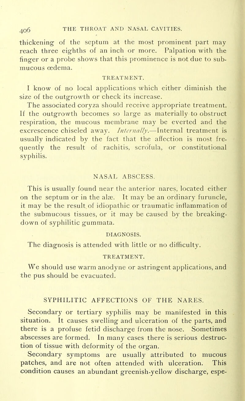 thickening of the septum at the most prominent part may- reach three eighths of an inch or more. Palpation with the finger or a probe shows that this prominence is not due to sub- mucous oedema. TREATMENT. I know of no local applications which either diminish the size of the outgrowth or check its increase. The associated coryza should receive appropriate treatment. If the outgrowth becomes so large as materially to obstruct respiration, the mucous membrane may be everted and the excrescence chiseled away. Internally.—Internal treatment is usually indicated by the fact that the affection is most fre- quently the result of rachitis, scrofula, or constitutional syphilis. NASAL ABSCESS. This is usually found near the anterior nares, located either on the septum or in the alas. It may be an ordinary furuncle, it may be the result of idiopathic or traumatic inflammation of the submucous tissues, or it may be caused by the breaking- down of syphilitic gummata. DIAGNOSIS. The diagnosis is attended with little or no difficulty. TREATMENT. We should use warm anodyne or astringent applications, and the pus should be evacuated. SYPHILITIC AFFECTIONS OF THE NARES. Secondary or tertiary syphilis may be manifested in this situation. It causes swelling and ulceration of the parts, and there is a profuse fetid discharge from the nose. Sometimes abscesses are formed. In many cases there is serious destruc- tion of tissue with deformity of the organ. Secondary symptoms are usually attributed to mucous patches, and are not often attended with ulceration. This condition causes an abundant greenish-yellow discharge, espe-