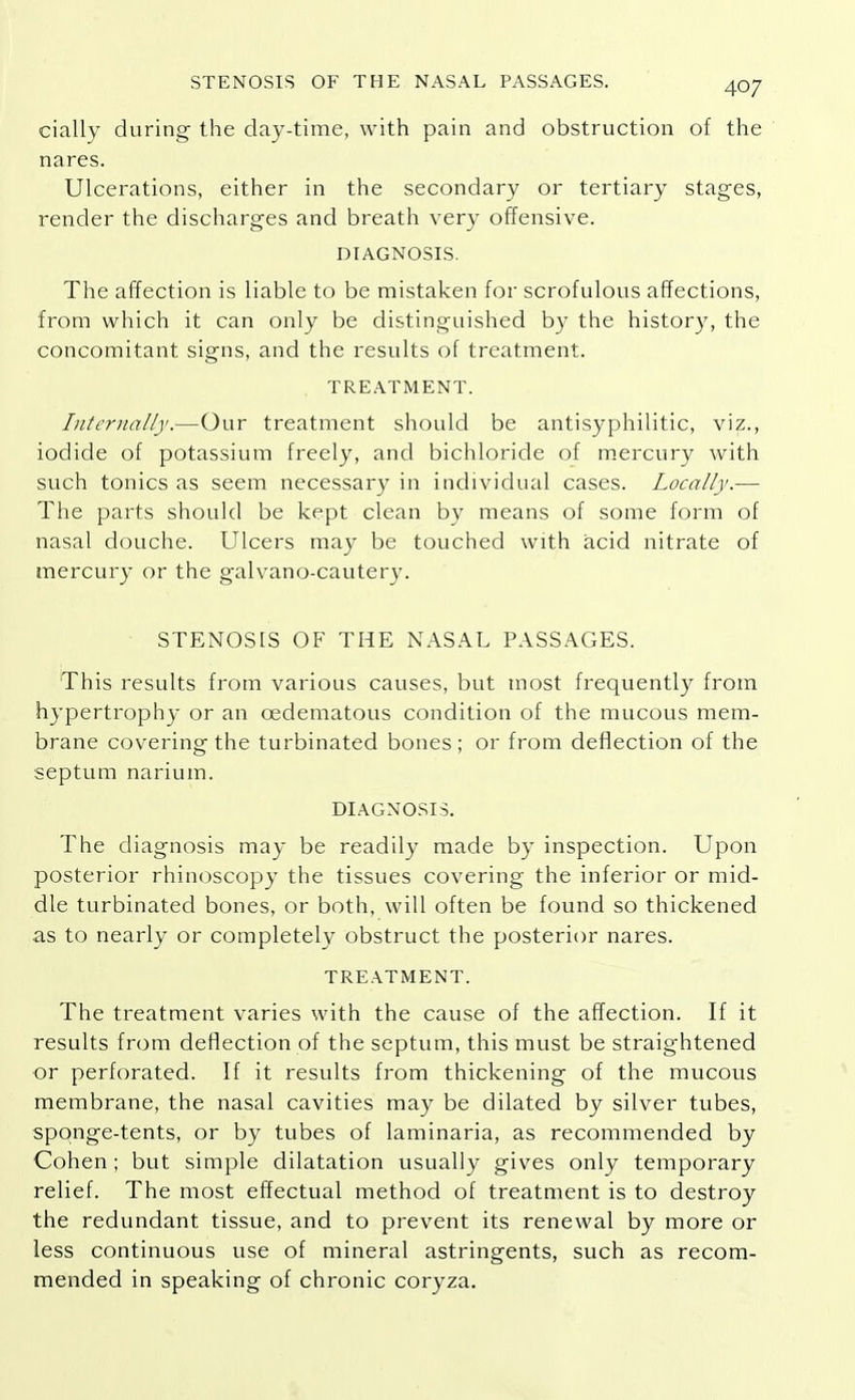 cially during the day-time, with pain and obstruction of the nares. Ulcerations, either in the secondary or tertiary stages, render the discharges and breath very offensive. DIAGNOSIS. The affection is liable to be mistaken for scrofulous affections, from which it can only be distinguished by the history, the concomitant signs, and the results of treatment. TREATMENT. Internally.—Our treatment should be antisyphilitic, viz., iodide of potassium freely, and bichloride of mercury with such tonics as seem necessary in individual cases. Locally.— The parts should be kept clean by means of some form of nasal douche. Ulcers may be touched with acid nitrate of mercury or the galvano-cautery. STENOSIS OF THE NASAL PASSAGES. This results from various causes, but most frequently from hypertrophy or an cedematous condition of the mucous mem- brane covering the turbinated bones ; or from deflection of the septum narium. DIAGNOSIS. The diagnosis may be readily made by inspection. Upon posterior rhinoscopy the tissues covering the inferior or mid- dle turbinated bones, or both, will often be found so thickened as to nearly or completely obstruct the posterior nares. TREATMENT. The treatment varies with the cause of the affection. If it results from deflection of the septum, this must be straightened or perforated. If it results from thickening of the mucous membrane, the nasal cavities may be dilated by silver tubes, sponge-tents, or by tubes of laminaria, as recommended by Cohen; but simple dilatation usually gives only temporary relief. The most effectual method of treatment is to destroy the redundant tissue, and to prevent its renewal by more or less continuous use of mineral astringents, such as recom- mended in speaking of chronic coryza.