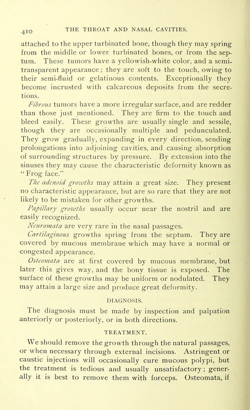 attached to the upper turbinated bone, though they may spring from the middle or lower, turbinated bones, or from the sep- tum. These tumors have a yellowish-white color, and a semi- transparent appearance; they are soft to the touch, owing to their semi-fluid or gelatinous contents. Exceptionally they become incrusted with calcareous deposits from the secre- tions. Fibrous tumors have a more irregular surface, and are redder than those just mentioned. They are firm to the touch and bleed easily. These growths are usually single and sessile, though they are occasionally multiple and pedunculated. They grow gradually, expanding in every direction, sending prolongations into adjoining cavities, and causing absorption of surrounding structures by pressure. By extension into the sinuses they may cause the characteristic deformity known as  Frog face. The adenoid grozvths may attain a great size. They present no characteristic appearance, but are so rare that they are not likely to be mistaken for other growths. Papillary grozvths usually occur near the nostril and are easily recognized. Neuromata are very rare in the nasal passages. Cartilaginous growths spring from the septum. They are covered by mucous membrane which may have a normal or congested appearance. Osteomata are at first covered by mucous membrane, but later this gives way, and the bony tissue is exposed. The surface of these growths may be uniform or nodulated. They may attain a large size and produce great deformity. DIAGNOSIS. The diagnosis must be made by inspection and palpation anteriorly or posteriorly, or in both directions. TREATMENT. We should remove the growth through the natural passages, or when necessary through external incisions. Astringent or caustic injections will occasionally cure mucous polypi, but the treatment is tedious and usually unsatisfactory ; gener- ally it is best to remove them with forceps. Osteomata, if
