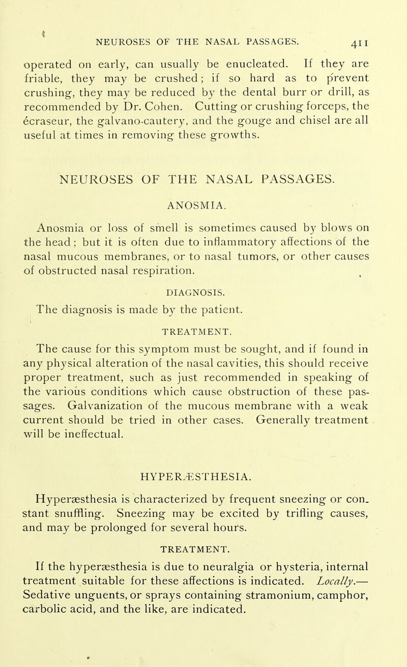 operated on early, can usually be enucleated. If they are friable, they may be crushed; if so hard as to prevent crushing, they may be reduced by the dental burr or drill, as recommended by Dr. Cohen. Cutting or crushing forceps, the ecraseur, the galvano-cautery, and the gouge and chisel are all useful at times in removing these growths. NEUROSES OF THE NASAL PASSAGES. ANOSMIA. Anosmia or loss of smell is sometimes caused by blows on the head ; but it is often due to inflammatory affections of the nasal mucous membranes, or to nasal tumors, or other causes of obstructed nasal respiration. DIAGNOSIS. The diagnosis is made by the patient. TREATMENT. The cause for this symptom must be sought, and if found in any physical alteration of the nasal cavities, this should receive proper treatment, such as just recommended in speaking of the various conditions which cause obstruction of these pas- sages. Galvanization of the mucous membrane with a weak current should be tried in other cases. Generally treatment will be ineffectual. HYPERESTHESIA. Hyperassthesia is characterized by frequent sneezing or con. stant snuffling. Sneezing may be excited by trifling causes, and may be prolonged for several hours. TREATMENT. If the hyperassthesia is due to neuralgia or hysteria, internal treatment suitable for these affections is indicated. Locally.— Sedative unguents, or sprays containing stramonium, camphor, carbolic acid, and the like, are indicated.