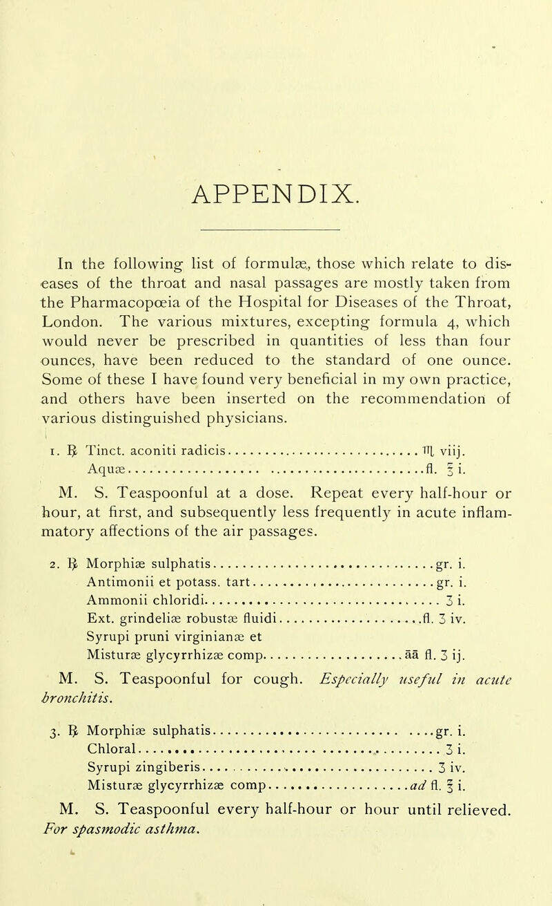 APPENDIX. In the following list of formulas., those which relate to dis- eases of the throat and nasal passages are mostly taken from the Pharmacopoeia of the Hospital for Diseases of the Throat, London. The various mixtures, excepting formula 4, which would never be prescribed in quantities of less than four ounces, have been reduced to the standard of one ounce. Some of these I have found very beneficial in my own practice, and others have been inserted on the recommendation of various distinguished physicians. 1. r> Tinct. aconiti radicis TT[ viij. Aquae fl. 3 i. M. S. Teaspoonful at a dose. Repeat every half-hour or hour, at first, and subsequently less frequently in acute inflam- matory affections of the air passages. 2. $ Morphise sulphatis gr. i. Antimonii et potass, tart ■ gr. i. Ammonii chloridi 3 i. Ext. grindeliae robustae fluidi fl. 3 iv. Syrupi pruni virginianae et Misturae glycyrrhizae comp aa fl. 3 ij. M. S. Teaspoonful for cough. Especially useful in acute bronchitis. 3. Morphias sulphatis gr. i. Chloral 3 i. Syrupi zingiberis - 3 iv. Misturae glycyrrhizae comp ad fl. 3 i. M. S. Teaspoonful every half-hour or hour until relieved. For spasmodic asthma.