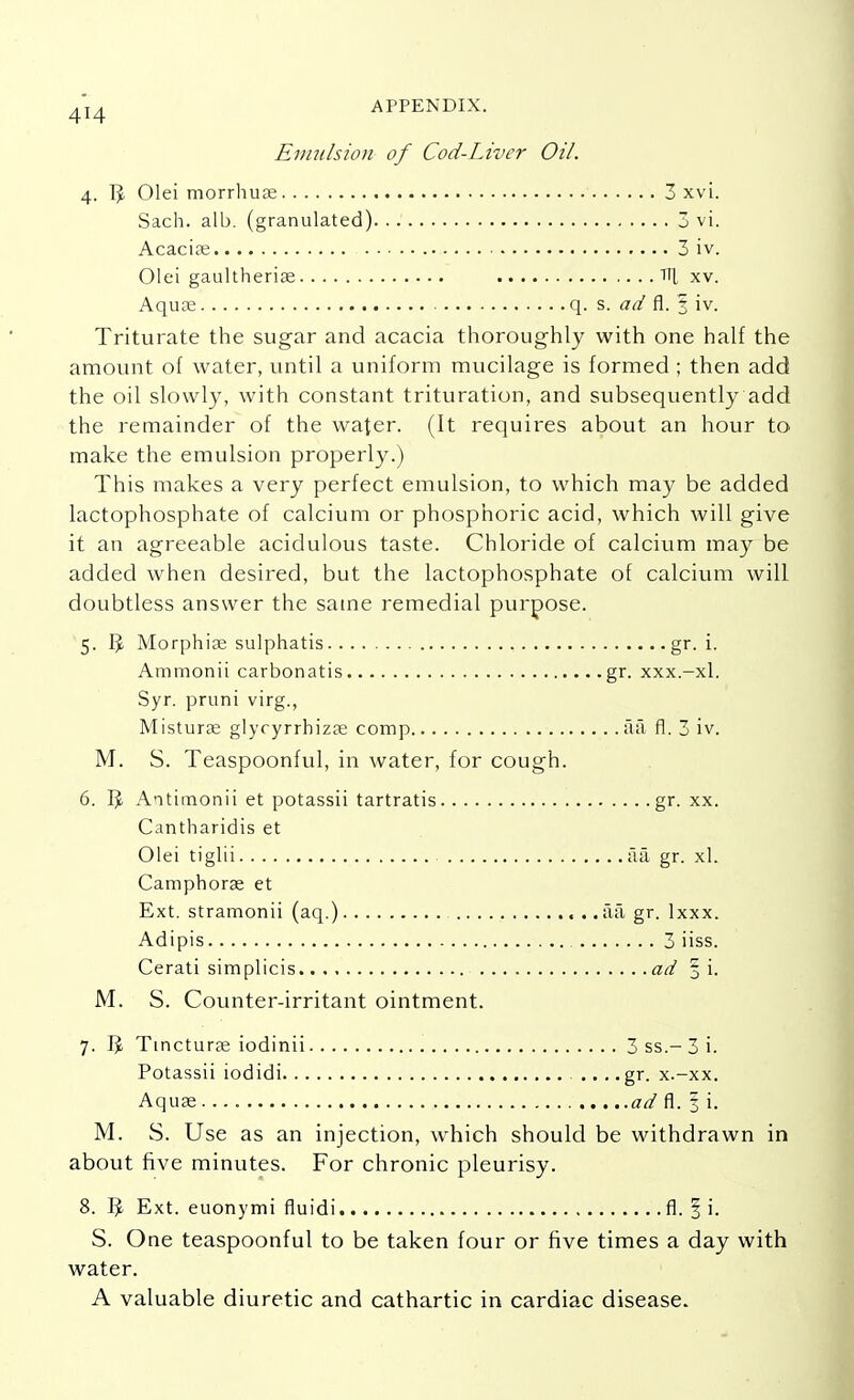 Emulsion of Cod-Liver Oil. 4. I?. Olei morrhuae Sach. alb. (granulated) Acacias Olei gaultherias Aquae , 3 xvi. . 3 vi. . 3 iv. Til xv. q. s. ad fl. I iv. Triturate the sugar and acacia thoroughly with one half the amount of water, until a uniform mucilage is formed ; then add the oil slowly, with constant trituration, and subsequently add the remainder of the water. (It requires about an hour to make the emulsion properly.) This makes a very perfect emulsion, to which may be added lactophosphate of calcium or phosphoric acid, which will give it an agreeable acidulous taste. Chloride of calcium may be added when desired, but the lactophosphate of calcium will doubtless answer the same remedial purpose. 5. 1^ Morphia; sulphatis gr. i. Ammonii carbonatis gr. xxx.-xl. Syr. pruni virg., Misturae glycyrrhizae comp a a ■ fl. 3 iv. M. S. Teaspoonful, in water, for cough. 6. 1^ Antimonii et potassii tartratis gr. xx. Cantharidis et Olei tiglii aa gr. xl. Camphorae et Ext. stramonii (aq.) aa gr. lxxx. Adipis 3 iiss. Cerati simplicis ad 5 i. M. S. Counter-irritant ointment. 7. ]J Tincturas iodinii 3ss.-3i. Potassii iodidi . .. ...gr. x.-xx. Aquae ad fl. 3 i. M. S. Use as an injection, which should be withdrawn in about five minutes. For chronic pleurisy. 8. ]J Ext. euonymi fluidi fl. § i. S. One teaspoonful to be taken four or five times a day with water. A valuable diuretic and cathartic in cardiac disease.
