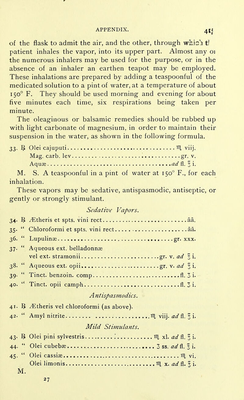 r APPENDIX. 4If of the flask to admit the air, and the other, through which In- patient inhales the vapor, into its upper part. Almost any oi the numerous inhalers may be used for the purpose, or in the absence of an inhaler an earthen teapot may be employed. These inhalations are prepared by adding a teaspoonful of the medicated solution to a pint of water, at a temperature of about 1500 F. They should be used morning and evening for about five minutes each time, six respirations being taken per minute. The oleaginous or balsamic remedies should be rubbed up with light carbonate of magnesium, in order to maintain their suspension in the water, as shown in the following formula. 33. § Olei cajuputi TIJ, viij. Mag. carb. lev gr. v. Aqua? ad fl. 3 i. M. S. A teaspoonful in a pint of water at 1500 F., for each inhalation. These vapors may be sedative, antispasmodic, antiseptic, or gently or strongly stimulant. Sedative Vapors. 34. r> ^Etheris et spts. vini rect aa. 35.  Chloroformi et spts. vini rect aa. 36.  Lupulinae gr. xxx. 37.  Aqueous ext. belladonnas vel ext. stramonii gr. v. ad 3 i. 38.  Aqueous ext. opii gr. v. ad f i. 39.  Tinct. benzoin, comp fl. 3 i- 40.  Tinct. opii camph fl. 3 i. A ntispasmodics. 41. ^ ^Etheris vel chloroformi (as above). 42.  Amyl nitrite. TT[ viij. ad fl. 3 i- Mild Stimulants. 43- 3 Olei pini sylvestris Olei cubebse Til xl. ad fl. I i. . 3 ss. ad fl. 3 i. 44. 4 i 45- Olei cassiae. Olei limonis Til vi. Til x. ad fl. 3 i. M.