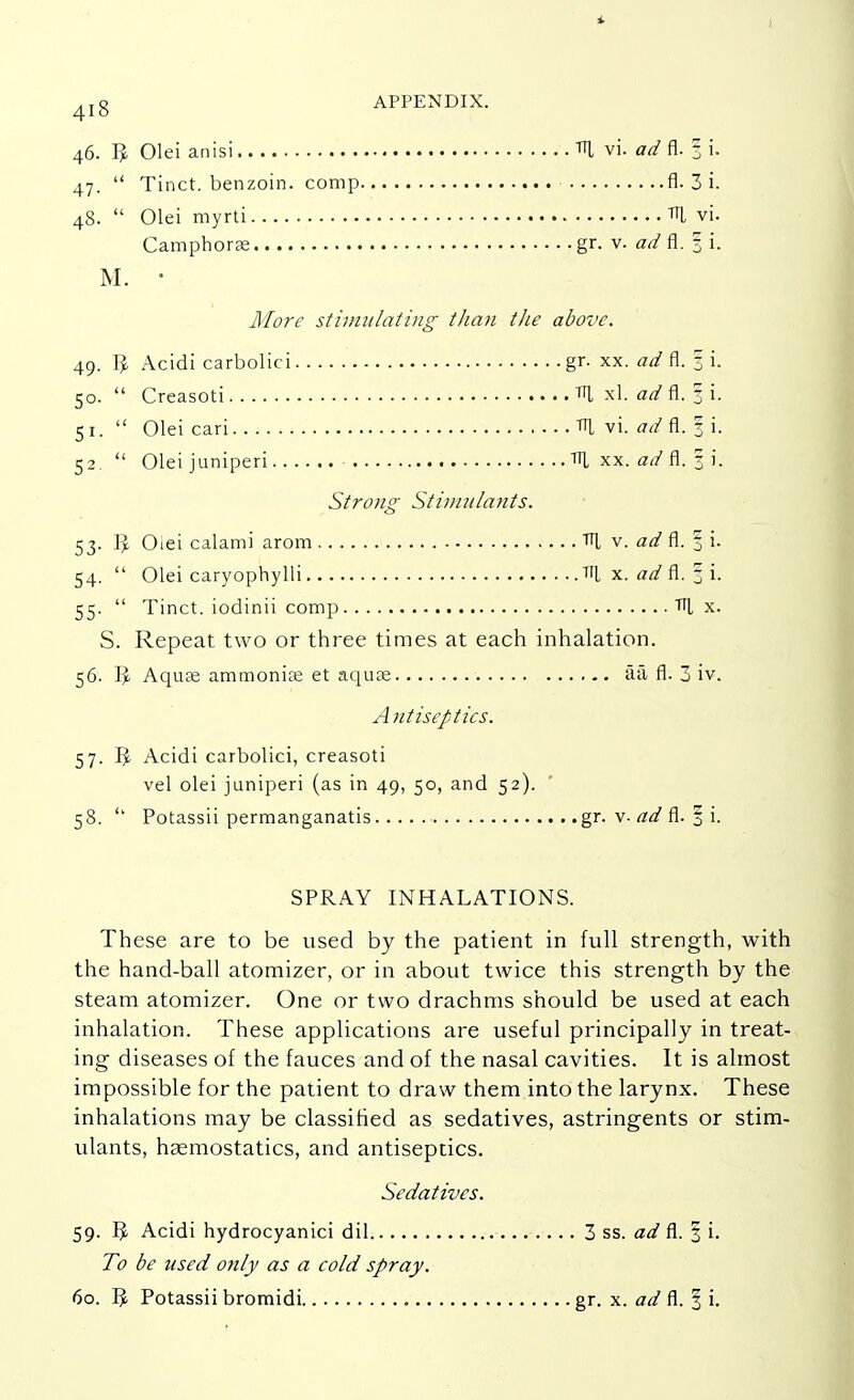46. Olei anisi TTl vi. ov/ fl. 3 i. 47.  Tinct. benzoin, comp fl. 3 i. 48.  Olei myrti TTl vi. Camphorae gr. v. ad fl. § i. M. ■ More stimulating tJian the above. 49. I£ Acidi carbolici gr. xx. ad fl. § i. 50.  Creasoti TTl xl. ad fl. § i. 51.  Olei cari TTl vi. ad fl. f i. 52.  Oleijuniperi TTl xx. ad fl. 3 i. Strong Stimulants. 53. IJ. Oiei calami arom TTl v. art7 fl. 3 i. 54.  Olei caryophylli TTl x. ad fl. 3 i. 55.  Tinct. iodinii comp TTl x. S. Repeat two or three times at each inhalation. 56. 9 Aquas ammonite et aquae aa fl. 3 iv. Antiseptics. 57. IJ. Acidi carbolici, creasoti vel olei juniperi (as in 49, 50, and 52). 58. '' Potassii permanganatis gr. v. ad fl. § i. SPRAY INHALATIONS. These are to be used by the patient in full strength, with the hand-ball atomizer, or in about twice this strength by the steam atomizer. One or two drachms should be used at each inhalation. These applications are useful principally in treat- ing diseases of the fauces and of the nasal cavities. It is almost impossible for the patient to draw them into the larynx. These inhalations may be classified as sedatives, astringents or stim- ulants, haemostatics, and antiseptics. Sedatives. 59. 5 Acidi hydrocyanici dil 3 ss. ad fl. 3 i. To be used only as a cold spray. 60. 5 Potassii bromidi gr. x. ad fl. § i.