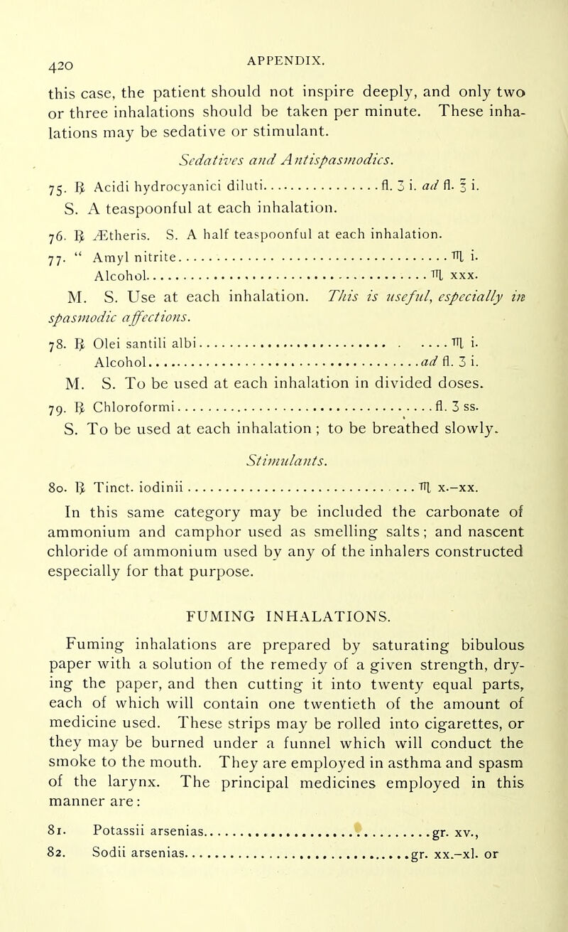 this case, the patient should not inspire deeply, and only two or three inhalations should be taken per minute. These inha- lations may be sedative or stimulant. Sedatives and Antispasmodics. 75. Acidi hydrocyanici diluti fl. 3 i. ad fl. 1 i. S. A teaspoonful at each inhalation. 76. 3 .^Etheris. S. A half teaspoonful at each inhalation. 77.  Amyl nitrite TTl i. Alcohol xxx. M. S. Use at each inhalation. This is useful, especially in spasmodic affections. 78. I£ Olei santili albi Til i. Alcohol ad fl. 3 i. M. S. To be used at each inhalation in divided doses. 79. Tp Chloroformi fl. 3 ss. S. To be used at each inhalation ; to be breathed slowly. Stimulants. 80. 1J Tinct. iodinii TTJ, x.-xx. In this same category may be included the carbonate of ammonium and camphor used as smelling salts; and nascent chloride of ammonium used by any of the inhalers constructed especially for that purpose. FUMING INHALATIONS. Fuming inhalations are prepared by saturating bibulous paper with a solution of the remedy of a given strength, dry- ing the paper, and then cutting it into twenty equal parts, each of which will contain one twentieth of the amount of medicine used. These strips may be rolled into cigarettes, or they may be burned under a funnel which will conduct the smoke to the mouth. They are employed in asthma and spasm of the larynx. The principal medicines employed in this manner are: 81. Potassii arsenias 82. Sodii arsenias... .. .gr. xv., gr. xx.-xl. or