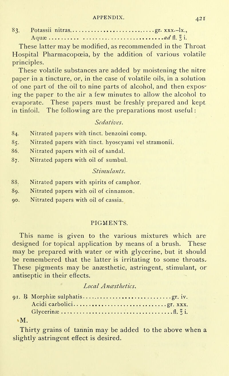 APPENDIX. 42f 83. Potassii nitras gr. xxx.-lx., Aquas ad fl. § i. These latter may be modified, as recommended in the Throat Hospital Pharmacopoeia, by the addition of various volatile principles. These volatile substances are added by moistening the nitre paper in a tincture, or, in the case of volatile oils, in a solution of one part of the oil to nine parts of alcohol, and then expos- ing the paper to the air a few minutes to allow the alcohol to evaporate. These papers must be freshly prepared and kept in tinfoil. The following are the preparations most useful: Sedatives. 84. Nitrated papers with tinct. benzoini comp. 85. Nitrated papers with tinct. hyoscyami vel stramonii. 86. Nitrated papers with oil of sandal. 87. Nitrated papers with oil of sumbul. Stimulants. 88; Nitrated papers with spirits of camphor. 89. Nitrated papers with oil of cinnamon. 90. Nitrated papers with oil of cassia. PIGMENTS. This name is given to the various mixtures which are designed for topical application by means of a brush. These may be prepared with water or with glycerine, but it should be remembered that the latter is irritating to some throats. These pigments may be anaesthetic, astringent, stimulant, or antiseptic in their effects. Local Anesthetics. 91. IJ. Morphiae sulphatis gr. iv. Acidi carbolici gr. xxx. Glycerinse fl. § i. Thirty grains of tannin may be added to the above when a slightly astringent effect is desired.