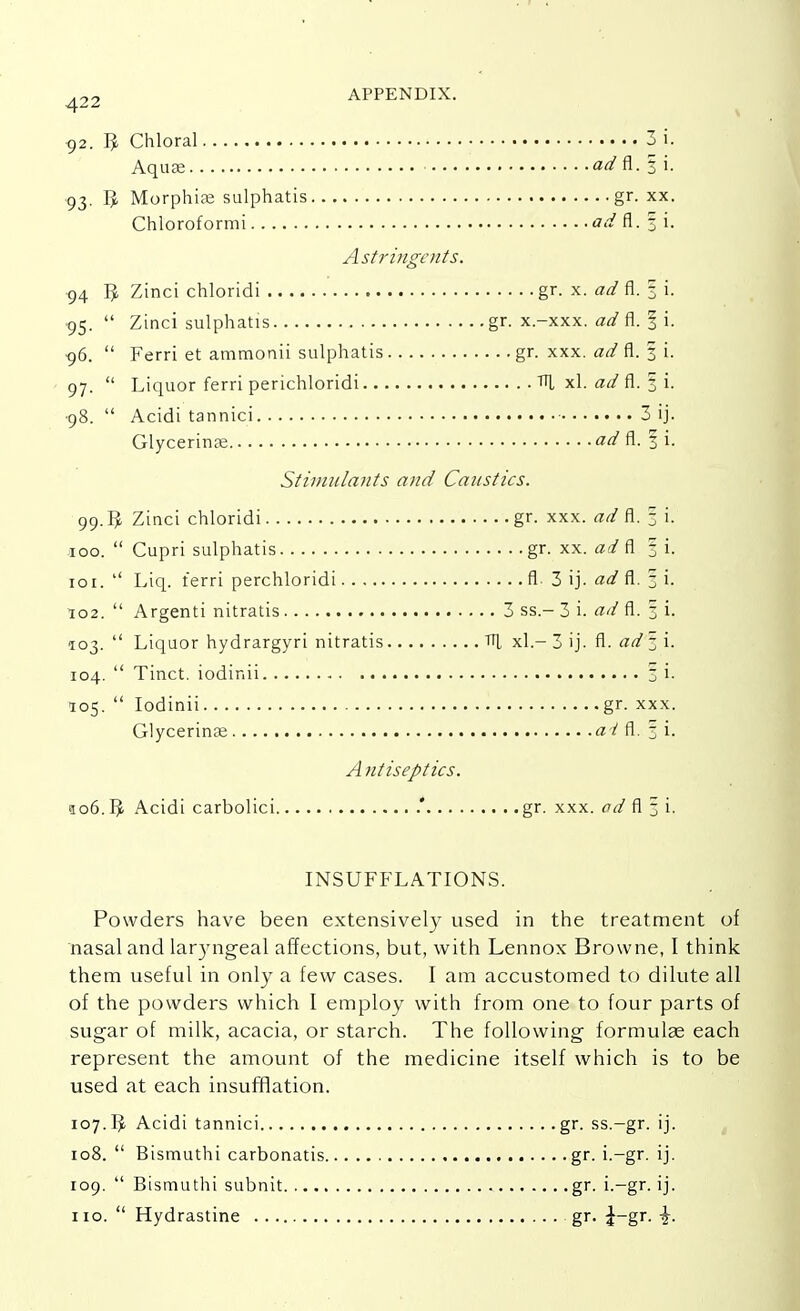 92. 3 Chloral 3 i. Aquse ad fl. 3 i. 93. Morphise sulphatis gr. xx. Chloroformi ad fl.fi. Astringents. 94 5, Zinci chloridi gr.- x. a/f fl. f i. 95.  Zinci sulphatis gr. x.-xxx. fl. § i. 96.  Ferri et ammonii sulphatis gr. xxx. ad fl. 3 i. 97.  Liquor ferri perichloridi Til xl. ad fl. 3 i. •98.  Acidi tannici 3 ij. Glycerinse ad fl. f i. Stimulants and Caustics. 99.5, Zinci chloridi gr. xxx. aa? fl. 3 i. 100.  Cupri sulphatis gr. xx. ad fl 3 i. 101.  Liq. ferri perchloridi fl 3 ij. ad fl. 3 i. 102.  Argenti nitratis 3 ss.- 3 i. ad fl. 3 i. 103.  Liquor hydrargyri nitratis TU xl.- 3 ij. fl. ad 3 i. 104.  Tinct. iodinii 3 i. 105.  Iodinii gr. xxx. Glycerinse ad fl. 3* i. A ntiseptics. ao6. IJ. Acidi carbolici .* gr. xxx. od fl § i. INSUFFLATIONS. Powders have been extensively used in the treatment of nasal and laryngeal affections, but, with Lennox Browne, I think them useful in only a few cases. I am accustomed to dilute all of the powders which I employ with from one to four parts of sugar of milk, acacia, or starch. The following formula? each represent the amount of the medicine itself which is to be used at each insufflation. 107.IJ Acidi tannici gr. ss.-gr. ij. 108.  Bismuthi carbonatis gr. i.—gr. ij. 109.  Bismuthi subnit gr. i.-gr. ij. no.  Hydrastine gr. £-gr. \.