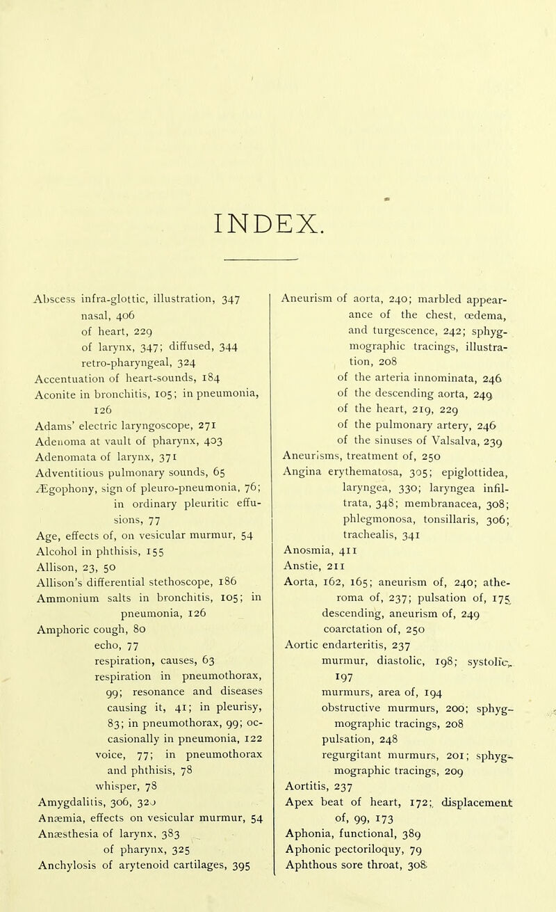 INDEX. Abscess infra-glottic, illustration, 347 nasal, 406 of heart, 229 of larynx, 347; diffused, 344 retro-pharyngeal, 324 Accentuation of heart-sounds, 184 Aconite in bronchitis, 105; in pneumonia, 126 Adams' electric laryngoscope, 271 Adenoma at vault of pharynx, 403 Adenomata of larynx, 371 Adventitious pulmonary sounds, 65 /Egophony, sign of pleuro-pneumonia, 76; in ordinary pleuritic effu- sions, 77 Age, effects of, on vesicular murmur, 54 Alcohol in phthisis, 155 Allison, 23, 50 Allison's differential stethoscope, 186 Ammonium salts in bronchitis, 105; in pneumonia, 126 Amphoric cough, 80 echo, 77 respiration, causes, 63 respiration in pneumothorax, 99; resonance and diseases causing it, 41; in pleurisy, 83; in pneumothorax, 99; oc- casionally in pneumonia, 122 voice, 77; in pneumothorax and phthisis, 78 whisper, 78 Amygdalitis, 306, 320 Anaemia, effects on vesicular murmur, 54 Anaesthesia of larynx, 383 of pharynx, 325 Anchylosis of arytenoid cartilages, 395 Aneurism of aorta, 240; marbled appear- ance of the chest, cedema, and turgescence, 242; sphyg- mographic tracings, illustra- tion, 208 of the arteria innominata, 246 of the descending aorta, 249 of the heart, 219, 229 of the pulmonary artery, 246 of the sinuses of Valsalva, 239 Aneurisms, treatment of, 250 Angina erythematosa, 305; epiglottidea, laryngea, 330; laryngea infil- trata, 348; membranacea, 308; phlegmonosa, tonsillaris, 306; trachealis, 341 Anosmia, 411 Anstie, 211 Aorta, 162, 165; aneurism of, 240; athe- roma of, 237; pulsation of, 175 descending, aneurism of, 249 coarctation of, 250 Aortic endarteritis, 237 murmur, diastolic, 198; systolic, 197 murmurs, area of, 194 obstructive murmurs, 200; sphyg- mographic tracings, 208 pulsation, 248 regurgitant murmurs, 201; sphyg- mographic tracings, 209 Aortitis, 237 Apex beat of heart, 172;, displacement of, 99. 173 Aphonia, functional, 389 Aphonic pectoriloquy, 79 Aphthous sore throat, 308;