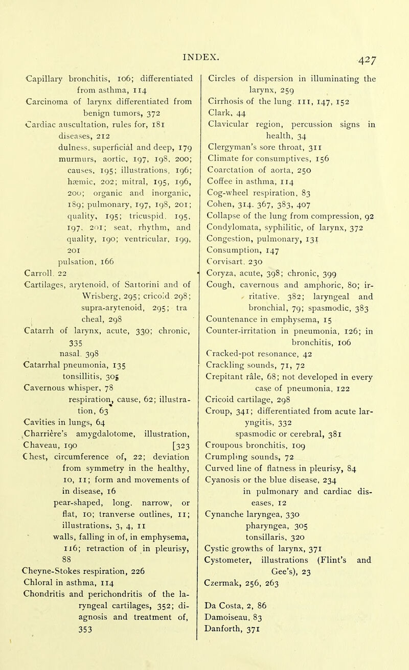 Capillary bronchitis, 106; differentiated from asthma, 114 Carcinoma of larynx differentiated from benign tumors, 372 Cardiac auscultation, rules for, 181 diseases, 212 dulness, superficial and deep, 179 murmurs, aortic, 197, 198, 200; causes, 195; illustrations, 196; hsemic, 202; mitral, 195, 196, 200; organic and inorganic, 189; pulmonary, 197, 198, 201; quality, 195; tricuspid. 195, 197. 201; seat, rhythm, and quality, 190; ventricular, 199, 201 pulsation, 166 Carroll. 22 Cartilages, arytenoid, of Sartorini and of Wrisberg, 295; cricoid 298; supra-arytenoid, 295; tra cheal, 298 Catarrh of larynx, acute, 330; chronic, 335 nasal. 398 Catarrhal pneumonia, 135 tonsillitis, 305 Cavernous whisper, 78 respiration, cause, 62; illustra- tion, 63 Cavities in lungs, 64 Charriere's amygdalotome, illustration, Chaveau, 190 [323 Chest, circumference of, 22; deviation from symmetry in the healthy, 10, 11; form and movements of in disease, 16 pear-shaped, long, narrow, or flat, 10; tranverse outlines, II; illustrations, 3, 4, 11 walls, falling in of, in emphysema, 116; retraction of in pleurisy, 88 Cheyne-Stokes respiration, 226 Chloral in asthma, 114 Chondritis and perichondritis of the la- ryngeal cartilages, 352; di- agnosis and treatment of, 353 Circles of dispersion in illuminating the larynx, 259 Cirrhosis of the lung, ill, 147, 152 Clark, 44 Clavicular region, percussion signs in health, 34 Clergyman's sore throat, 311 Climate for consumptives, 156 Coarctation of aorta, 250 Coffee in asthma, 114 Cog-wheel respiration, 83 Cohen, 314. 367, 383, 407 Collapse of the lung from compression, 92 Condylomata, syphilitic, of larynx, 372 Congestion, pulmonary, 131 Consumption, 147 Corvisart. 230 Coryza, acute, 398; chronic, 399 Cough, cavernous and amphoric, 80; ir- ritative, 382; laryngeal and bronchial, 79; spasmodic, 383 Countenance in emphysema, 15 Counter-irritation in pneumonia, 126; in bronchitis, 106 Cracked-pot resonance, 42 Crackling sounds, 71, 72 Crepitant rale, 68; not developed in every cas,e of pneumonia, 122 Cricoid cartilage, 298 Croup, 341; differentiated from acute lar- yngitis, 332 spasmodic or cerebral, 381 Croupous bronchitis, 109 Crumpling sounds, 72 Curved line of flatness in pleurisy, 84 Cyanosis or the blue disease, 234 in pulmonary and cardiac dis- eases, 12 Cynanche laryngea, 330 pharyngea, 305 tonsillaris, 320 Cystic growths of larynx, 371 Cystometer, illustrations (Flint's and Gee's), 23 Czermak, 256, 263 Da Costa, 2, 86 Damoiseau, 83 Danforth, 371