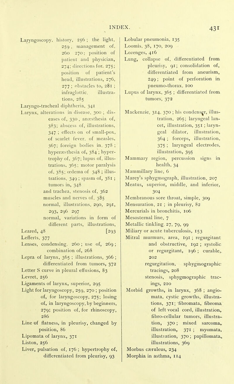 Laryngoscopy, history, 256 ; the light, 259 , management of, 260 270: position of patient and physician, 274; directions for. 275; position of patient's head, illustrations, 276, 277 ; obstacles to, 281 ; infraglottic, illustra- tions, 285 Laryngotracheal diphtheria, 341 Larynx, alterations in disease, 300 ; dis- eases of, 330 , anresthesia of, 383; abscess of, illustrations, 347 ; effects on of small-pox, of scarlet fever, of measles, 367; foreign bodies in. 378 ; hyperesthesia of, 384 ; hyper- trophy of, 367; lupus of, illus- trations. 365; motor paralysis of. 3S5; cedema of 348 ; illus- trations, 349 ; spasm of, 381 ; tumors in, 348 and trachea, stenosis of, 362 muscles and nerves of. 385 normal, illustrations, 290, 291, 293, 296 297 normal, variations in form of different parts, illustrations, Leared, 48 [293 Lefferts, 377 Lenses, condensing. 260 ; use of, 269 ; combination of, 268 Lepra of larynx, 365 ; illustrations, 366 ; differentiated from tumors, 372 Letter S curve in pleural effusions, 83 Levret, 256 Ligaments of larynx, superior, 295 Light for laryngoscopy, 259, 270 ; position of, for laryngoscopy, 275; losing of, in laryngoscopy, by beginners, 279; position of, for rhinoscopy, 286 Line of flatness, in pleurisy, changed by position, 86 Lipomata of larynx, 371 Liston, 256 Liver, pulsation of, 176 ; hypertrophy of, differentiated from pleurisy, 93 Lobular pneumonia, 135 Loomis, 38, 170, 209 Lozenges, 416 Lung, collapse of, differentiated from pleurisy, 91; consolidation of, differentiated from aneurism, 249; point of perforation in pneumo-thorax, 100 Lupus of larynx, 365 ; differentiated from tumors, 372 Mackenzie, 314, 370 ; his condenser, illus- tration, 265; laryngeal lan- cet, illustration, 351 ; laryn- geal dilator, illustration, 364 ; forceps, illustration, 375 ; laryngeal electrodes, illustration, 395 Mammary region, percussion signs in health, 34 Mammillary line, 6 Marey's sphygmograph, illustration, 207 Meatus, superior, middle, and inferior, 304 Membranous sore throat, simple, 309 Mensuration, 21 ; in pleurisy, 82 Mercurials in bronchitis, 106 Mesosternal line, 7 Metallic tinkling, 27, 79, 99 Miliary or acute tuberculosis, 153 Mitral murmurs, area, 191 ; regurgitant and obstructive, 192 ; systolic or regurgitant, 196 ; curable,. 202 regurgitation, sphygmographie tracings, 208 stenosis, sphygmographie trac- ings, 210 Morbid growths, in larynx, 368 ; angio- mata, cystic growths, illustra- tions, 371; fibromata, fibroma of left vocal cord, illustration, fibro-cellular tumors, illustra- tion, 370 ; mixed sarcoma,, illustration, 371 ; myomata, illustration, 370; papillomata, illustrations, 369 Morbus cseruleus, 234 Morphia in asthma, 114