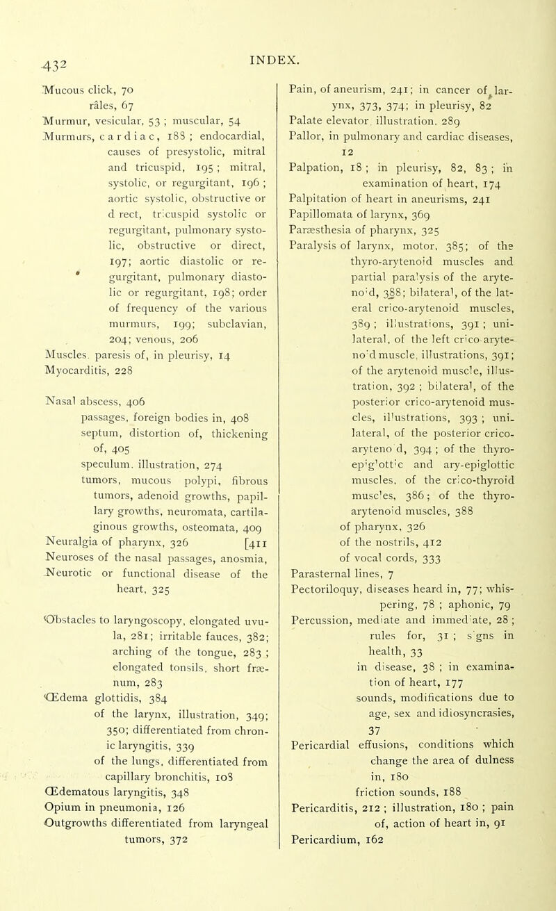 Mucous click, 70 rales, 67 Murmur, vesicular, 53 ; muscular, 54 Murmurs, cardiac, 18S; endocardial, causes of presystolic, mitral and tricuspid, 195 ; mitral, systolic, or regurgitant, 196 ; aortic systolic, obstructive or d rect, tricuspid systolic or regurgitant, pulmonary systo- lic, obstructive or direct, 197; aortic diastolic or re- gurgitant, pulmonary diasto- lic or regurgitant, 198; order of frequency of the various murmurs, 199; subclavian, 204; venous, 206 Muscles, paresis of, in pleurisy, 14 Myocarditis, 228 Nasal abscess, 406 passages, foreign bodies in, 408 septum, distortion of, thickening of, 405 speculum, illustration, 274 tumors, mucous polypi, fibrous tumors, adenoid growths, papil- lary growths, neuromata, cartila- ginous growths, osteomata, 409 Neuralgia of pharynx, 326 [411 Neuroses of the nasal passages, anosmia, Neurotic or functional disease of the heart, 325 ^Obstacles to laryngoscopy, elongated uvu- la, 281; irritable fauces, 382; arching of the tongue, 283 ; elongated tonsils, short frae- num, 283 '(Edema glottidis, 384 of the larynx, illustration, 349; 350; differentiated from chron- ic laryngitis, 339 of the lungs, differentiated from capillary bronchitis, 10S (Edematous laryngitis, 348 Opium in pneumonia, 126 Outgrowths differentiated from laryngeal tumors, 372 Pain, of aneurism, 241; in cancer off lar- ynx, 373, 374; in pleurisy, 82 Palate elevator, illustration. 289 Pallor, in pulmonary and cardiac diseases, 12 Palpation, 18 ; in pleurisy, 82, 83 ; in examination of heart, 174 Palpitation of heart in aneurisms, 241 Papillomata of larynx, 369 Paresthesia of pharynx, 325 Paralysis of larynx, motor, 385; of the thyro-arytenoid muscles and partial paralysis of the aryte- no;d, 388; bilateral, of the lat- eral crico-arytenoid muscles, 389 ; illustrations, 391 ; uni- lateral, of the left crico aryte- no'd muscle, illustrations, 391; of the arytenoid muscle, illus- tration, 392 ; bilateral, of the posterior crico-arytenoid mus- cles, il'ustrations, 393 ; uni- lateral, of the posterior crico- aryteno d, 394 ; of the thyro- ep'g'ott'c and ary-epiglottic muscles, of the crico-thyroid musc'es, 386; of the thyro- arytenoid muscles, 388 of pharynx, 326 of the nostrils, 412 of vocal cords, 333 Parasternal lines, 7 Pectoriloquy, diseases heard in, 77; whis- pering, 78 ; aphonic, 79 Percussion, mediate and immed'ate, 28 ; rules for, 31 ; s'gns in health, 33 in disease, 38 ; in examina- tion of heart, 177 sounds, modifications due to age, sex and idiosyncrasies, 37 Pericardial effusions, conditions which change the area of dulness in, 180 friction sounds, 188 Pericarditis, 212 ; illustration, 180 ; pain of, action of heart in, 91 Pericardium, 162