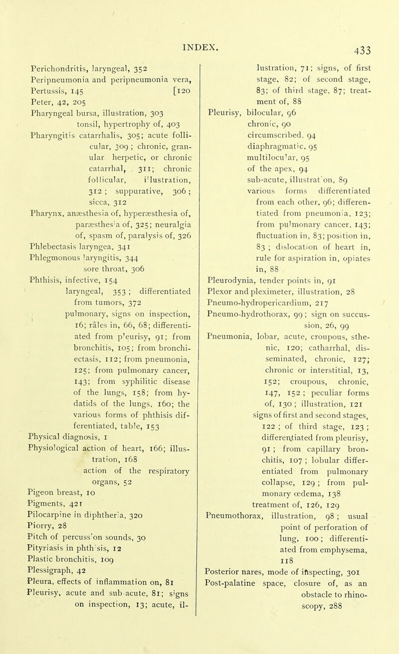 Perichondritis, laryngeal, 352 Peripneumonia and peripneumonia vera, Pertussis, 145 [120 Peter, 42, 205 Pharyngeal bursa, illustration, 303 tonsil, hypertrophy of, 403 Pharyngitis catarrhalis, 305; acute folli- cular, 309 ; chronic, gran- ular herpetic, or chronic catarrhal, 311; chronic follicular, i'lustration, 312 ; suppurative, 306; sicca, 312 Pharynx, anaesthesia of, hyperesthesia of, panesthes'a of, 325; neuralgia of, spasm of, paralysis of, 326 Phlebectasis laryngea, 341 Phlegmonous laryngitis, 344 sore throat, 306 Phthisis, infective, 154 laryngeal, 353 ; differentiated from tumors, 372 pulmonary, signs on inspection, 16; rales in, 66, 68; differenti- ated from p'eurisy, 91; from bronchitis, 105; from bronchi- ectasis, 112; from pneumonia, 125; from pulmonary cancer, 143; from syphilitic disease of the lungs, 158; from hy- datids of the lungs, 160; the various forms of phthisis dif- ferentiated, table, 153 Physical diagnosis, I Physiological action of heart, 166; illus- tration, 168 action of the respiratory organs, 52 Pigeon breast, 10 Pigments, 421 Pilocarpine in diphtheria, 320 Piorry, 28 Pitch of percuss'on sounds, 30 Pityriasis in phtffsis, 12 Plastic bronchitis, 109 Plessigraph, 42 Pleura, effects of inflammation on, 81 Pleurisy, acute and sub acute, 81; signs on inspection, 13; acute, il- lustration, 71; signs, of first stage, 82; of second stage, 83; of third stage, 87; treat- ment of, 88 Pleurisy, bilocular, 96 chronic, 90 circumscribed, 94 diaphragmatic, 95 multilocu'ar, 95 of the apex, 94 sub-acute, illustrat'on, 89 various forms differentiated from each other, 96; differen- tiated from pneumonia, 123; from pulmonary cancer, 143; fluctuation in, 83; position in, 83 ; dislocation of heart in, rule for aspiration in, opiates in, 88 Pleurodynia, tender points in, 91 Plexor and pleximeter, illustration, 28 Pneumo-hydropericardium, 217 Pneumo-hydrothorax, 99 ; sign on succus- sion, 26, 99 Pneumonia, lobar, acute, croupous, sthe- nic, 120; catharrhal, dis- seminated, chronic, 127; chronic or interstitial, 13, 152; croupous, chronic, 147, 152 ; peculiar forms of, 130 ; illustration, 121 signs of first and second stages, 122 ; of third stage, 123 ; differentiated from pleurisy, 91 ; from capillary bron- chitis, 107 ; lobular differ- entiated from pulmonary collapse, 129 ; from pul- monary oedema, 138 treatment of, 126, 129 Pneumothorax, illustration, 98 ; usual point of perforation of lung, 100; differenti- ated from emphysema, 118 Posterior nares, mode of inspecting, 301 Post-palatine space, closure of, as an obstacle to rhino- scopy, 288