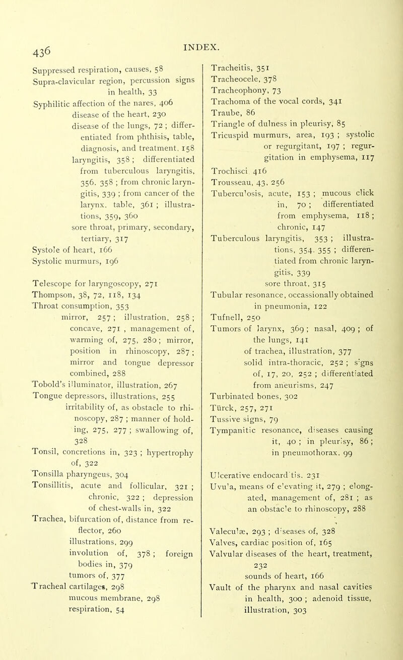 Suppressed respiration, causes, 58 Supra-clavicular region, percussion signs in health, 33 Syphilitic affection of the nares, 406 disease of the heart, 230 disease of the lungs, 72 ; differ- entiated from phthisis, table, diagnosis, and treatment, 158 laryngitis, 358 ; differentiated from tuberculous laryngitis, 356. 358 ; from chronic laryn- gitis, 339 ; from cancer of the larynx, table, 361 ; illustra- tions, 359, 360 sore throat, primary, secondary, tertiary, 317 Systole of heart, 166 Systolic murmurs, 196 Telescope for laryngoscopy, 271 Thompson, 38, 72, 118, 134 Throat consumption, 353 mirror, 257 ; illustration, 258 ; concave, 271 , management of, warming of, 275, 280; mirror, position in rhinoscopy, 287 ; mirror and tongue depressor combined, 288 Tobold's illuminator, illustration, 267 Tongue depressors, illustrations, 255 irritability of, as obstacle to rhi- noscopy, 287 ; manner of hold- ing. 275, 277 ; swallowing of, 328 Tonsil, concretions in, 323 ; hypertrophy of, 322 Tonsilla pharyngeus, 304 Tonsillitis, acute and follicular, 321 ; chronic, 322 ; depression of chest-walls in, 322 Trachea, bifurcation of, distance from re- flector, 260 illustrations, 299 involution of, 378 ; foreign bodies in, 379 tumors of, 377 Tracheal cartilages, 298 mucous membrane, 298 respiration, 54 Tracheitis, 351 Tracheocele, 378 Tracheophony, 73 Trachoma of the vocal cords, 341 Traube, 86 Triangle of dulness in pleurisy, 85 Tricuspid murmurs, area, 193 ; systolic or regurgitant, 197 ; regur- gitation in emphysema, 117 Trochisci. 416 Trousseau, 43, 256 Tubercu'osis, acute, 153 ; mucous click in, 70 ; differentiated from emphysema, 118 ; chronic, 147 Tuberculous laryngitis, 353 ; illustra- tions, 354. 355 ; differen- tiated from chronic laryn- gitis, 339 sore throat, 315 Tubular resonance, occassionally obtained in pneumonia, 122 Tufnell, 250 Tumors of larynx, 369 ; nasal, 409 ; of the lungs, 141 of trachea, illustration, 377 solid intra-thoracic, 252 ; s:gns of, 17, 20, 252 ; differentiated from aneurisms, 247 Turbinated bones, 302 Turck, 257, 271 Tussive signs, 79 Tympanitic resonance, diseases causing it, 40; in pleurisy, 86; in pneumothorax. 99 Ulcerative endocard'tis. 231 Uvu'a, means of e'evating it, 279 ; elong- ated, management of, 281 ; as an obstacle to rhinoscopy, 288 Valeculas, 293 ; d'seases of, 328 Valves, cardiac position of, 165 Valvular diseases of the heart, treatment, 232 sounds of heart, 166 Vault of the pharynx and nasal cavities in health, 300 ; adenoid tissue, illustration, 303