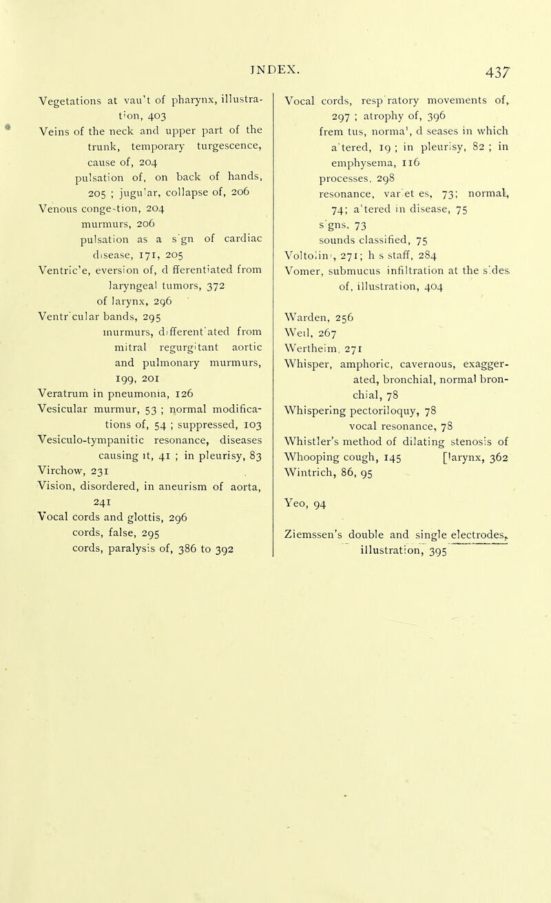 Vegetations at vau't of pharynx, illustra- tion, 403 Veins of the neck and upper part of the trunk, temporary turgescence, cause of, 204 pulsation of, on back of hands, 205 ; jugular, collapse of, 206 Venous conge-tion, 204 murmurs, 206 pulsation as a s'gn of cardiac disease, 171, 205 Ventric'e, eversion of, d fferentiated from laryngeal tumors, 372 of larynx, 296 Ventr'cular bands, 295 murmurs, different'ated from mitral regurgitant aortic and pulmonary murmurs, 199, 201 Veratrum in pneumonia, 126 Vesicular murmur, 53 ; normal modifica- tions of, 54 ; suppressed, 103 Vesiculotympanitic resonance, diseases causing it, 41 ; in pleurisy, 83 Virchow, 231 Vision, disordered, in aneurism of aorta, 241 Vocal cords and glottis, 296 cords, false, 295 cords, paralysis of, 386 to 392 Vocal cords, resp'ratory movements of, 297 ; atrophy of, 396 frem tus, norma', d seases in which a'tered, 19 ; in pleurisy, 82 ; in emphysema, 116 processes, 298 resonance, variet es, 73; normal, 74; a'tered in disease, 75 signs, 73 sounds classified, 75 Voltoiim, 271; h s staff, 284 Vomer, submucus infiltration at the sides, of, illustration, 404 Warden, 256 Wed, 267 Wertheim, 271 Whisper, amphoric, cavernous, exagger- ated, bronchial, normal bron- chial, 78 Whispering pectoriloquy, 78 vocal resonance, 78 Whistler's method of dilating stenosis of Whooping cough, 145 [larynx, 362 Wintrich, 86, 95 Yeo, 94 Ziemssen's double and single electrodes, illustration, 395