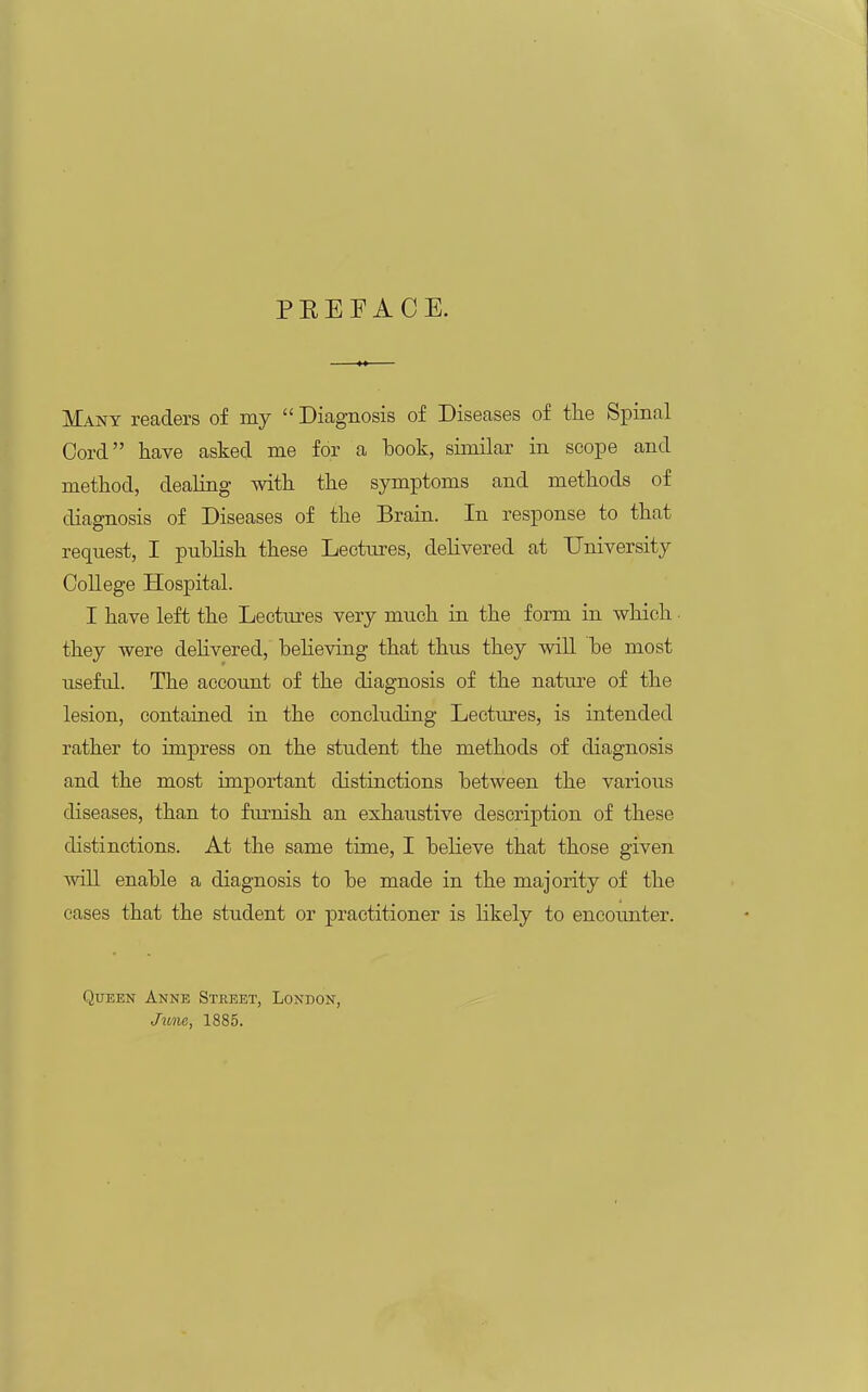 PREFACE. Many readers of my  Diagnosis of Diseases of the Spinal Cord have asked me for a book, similar in scope and method, dealing with the symptoms and methods of diagnosis of Diseases of the Brain. In response to that request, I publish these Lectures, delivered at University College Hospital. I have left the Lectiu-es very much in the form in which ■ they were delivered, beheving that thus they will be most useful. The account of the diagnosis of the natm-e of the lesion, contained in the concluding Lectures, is intended rather to impress on the student the methods of diagnosis and the most important distinctions between the various diseases, than to furnish an exhaustive description of these distinctions. At the same time, I believe that those given will enable a diagnosis to be made in the majority of the cases that the student or practitioner is likely to encoimter. Queen Anne Steeet, London, Jiinie, 1885.