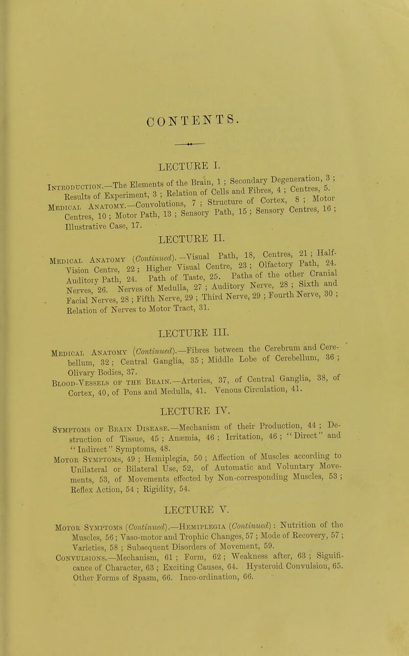 CONTENTS. LECTURE I. Illusti-ative Case, 17. LECTURE II. MBBICAL ANATOMY -Wl Vision Centre, 22; Higher Visual Centre 23 ; f J^.^^' f^^^ Auditory Path, 24. Path of Taste, 25. Paths of f ^.ama^ Nerves, 26. Nerves of Medulla, 27 ; Auditory Nerve^ ^8 Sixth and . Facial kerves, 28 ; Fifth Nerve, 29 ; Third Nerve, 29 ; Fourth Nerve, 30 ; Relation of Nerves to Motor Tract, 31. LECTURE III. Medical Anatomy (Contv>iued).-Yihves between the Cerebrum and Cen,- bellum, 32; Central Ganglia, 35 ; Middle Lobe of Cerebellum, 36 ; Olivary Bodies, 37. Blood-vessels of the Bkain.-Arteries, 37, of Central Ganglia, 38, ot Cortex, 40, of Pons and Medulla, 41. Venous Circulation, 41. LECTURE IV. Symptoms of Brain Disease.—Mechanism of theii- Production, 44 ; De- sti-uction of Tissue, 45; Anajmia, 46; Irritation, 46; Direct and Indirect Symptoms, 48. MoTOE Symptoms, 49 ; Hemiplegia, 50 ; Affection of Muscles according to UnUateral or Bilateral Use, 52, of Automatic and Voluntary Move- ments, 53, of Movements effected by Non-corresponding Muscles, 53 ; Reflex Action, 54 ; Rigidity, 54. LECTURE V. Motor Symptoms (Co?i<Mi?(c(^).—Hemiplegia {Conlinued): Nutrition of the Muscles, 56; Vaso-motor and Trophic Changes, 57 ; Mode of Recovery, 57 ; Varieties, 58 ; Subsequent Disorders of Movement, 59. Convulsions.-Mechanism, 61 ; Form, 62 ; Weakness after, 63 ; Siguiii- cance of Character, 63 ; Exciting Causes, 64. Hysteroid Convulsion, 65. Other Forms of Spasm, 66. Inco-ordiuation, 66.