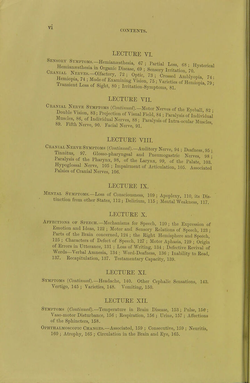 vi CONTENTS. LECTURE VI. SYMPTOMs.-Hemian»sthesia, 67; Partial Loss, 68; Hysterical Henuan.-^stW in Organic Disease, 69 ; Sensory Irritation ^ C.UNrA. Ne™. Olfactory, 72; Optic 73; Cros: ^^^^^^^^^^ Hem:op:a 74 ; Mode of Examining Vision, 75 ; Varieties of HeLi' pi'a 79  Transient Loss of Sight, 80 ; Irritation-Symptoms, 81. ' LECTURE VII. Crakial Nekve Symptoms {CmiUnucd).-Motor Nei-ves of the EyebaU 82 • AInsdes 86 of I>Hlividual Nerves, 88 ; Paralysis of Intra-ocular Muscles, 89. Fifth Nerve, 90. Facial Nerve, 91. LECTURE VIII. .NiALNerve Symptoms (C'oniM«,crf)._Auditory Nerve, 94 ; Deafness, 95 • Tinnitus, 97. Glosso-pharyugeal and Pneumogastric Nerves '98- Paralysis of the Pharynx, 98, of the Larynx, 99, of the Palate, 103' Hypoglossal Nerve, 105 ; Impairment of Articulation, 105. Associated Palsies of Cranial Nerves, 106. LECTURE IX. Mental Symptoms;—Loss of Consciousness, 109 ; Apoplexy, 110 its Dis- tinction fi-om other States, 112; Delirium, 115; Mental Weakness, 117. LECTURE X. Affections of Speech.—Mechanisms for Speech, 120 ; the Expression of Emotion and Ideas, 122 ; Motor and Sensory Kelations of Speech, 123 ; Parts of the Brain concerned, 124 ; the Right Hemisphere and Speech,' 125 ; Characters of Defect of Speech, 127 ; Motor Aphasia, 129 ; Origin of Errors in Utterance, 131 ; Loss of Writing, 134 ; Defective Revivafof Words—Verbal Amnesia, 134 ; Word-Deafness, 136 ; Inability to Read, 137. RecapitiUation, 137. Testamentary Cajiacity, 139. LECTURE XL Symptoms (CoH^mwerf).—Headache, 140. Other Cephalic Sensations, 143. Vertigo, 145 ; Varieties, 148. Vomiting, 150. LECTURE XIL Symptoms (Co?i<ww<crf).—Temperature in Brain Disease, 153 ; Pulse, 156-; Vaso-motor Distiu'bance, 156 ; Resiiiratioii, 156 ; Urine, 157 ; AH'ections of the Sphincters, 158. Ophthalmoscopic Changes.—Associated, 159 ; Consecutive, 159 ; Neuritis, 160 ; Atrojihy, 165 ; Circulation in the Brain and Eye, 165.