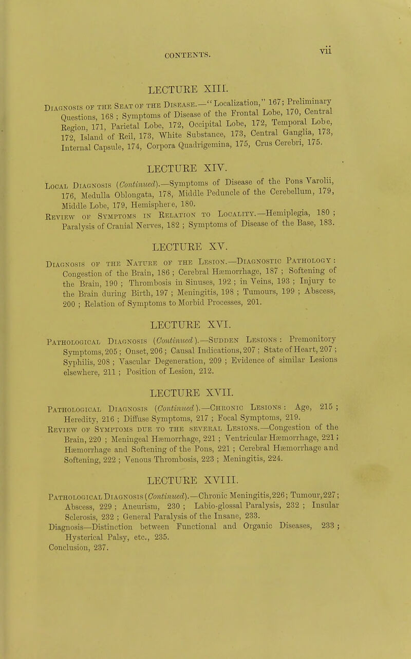 LECTURE XIII. D.Ar.KOSis OF THE SEAT OF THE DISEASE.- Localization, 167; Preliminary Questions, 168 ; Symptoms of Disease of the Frontal Lobe, 1/0, Central Region, 171, Parietal Lobe, 172, Occipital Lobe, 172, Temporal Lobe, 172 Island of Reil, 173, White Substance, 1/3, Central Ganglia 173, Internal Capsule, 174, Corpora Quadrigemina, 175, Crus Cerebri, 1/5. LECTURE XIY. Local Diagnosis [Continued).-Symi^toms of Disease of the Pons Varolii, 176, Medulla Oblongata, 178, Middle Peduncle of the Cerebellum, 1/9, MidiUe Lobe, 179, Hemisphere, 180. Review of Symptoms in Relation to Locality.—Hemiplegia, 180 ; Paralysis of Cranial Nerves, 182 ; Symptoms of Disease of the Base, 183. LECTURE XV. DiACNOsis of the Natfiie of the Lesion.—DiAfiNOSTio Pathology: Congestion of the Brain, 186 ; Cerebral Hfemorrliage, 187 ; Softening of the Brain, 190 ; Thrombosis in Sinuses, 192 ; in Veins, 193 ; Injury to the Brain during Birth, 197 ; Meningitis, 198 ; Tumours, 199 ; Abscess, 200 ; Relation of Symptoms to Morbid Processes, 201. LECTURE XVI. Pathological Diagnosis (Cojiimwcf?).—Sudden Lesions: Premonitory Symptoms, 205 ; Onset, 206; Causal Indications, 207 ; State of Heart, 207 ; Syphilis, 208 ; Vascular Degeneration, 209 ; Evidence of similar Lesions elsewhere, 211 ; Position of Lesion, 212. LECTURE XVII. PATHOLOGIC.A.L DIAGNOSIS (Co?UmMcrf).—Chronic Lesions : Age, 215; Heredity, 216 ; Diffuse Symptoms, 217 ; Focal Symptoms, 219. Review of Symptoms due to the seveiial Lesions.—Congestion of the Brain, 220 ; Meningeal Hasmorrhage, 221 ; Ventricular Hfemorrliage, 221; Hsemorrhage and Softening of the Pons, 221 ; Cerebral HsBmorrhage and Softening, 222 ; Venous Thrombosis, 223 ; Meningitis, 224. LECTURE XVIII. Pathological Diagnosis (Continued).—Chronic Meningitis,226; Tumour, 227; Abscess, 229 ; Aneurism, 230 ; Labio-glossal Paralysis, 232 ; Insular Sclerosis, 232 ; General Paralysis of the Insane, 233. Diagnosis—Distinction between Functional and Organic Diseases, 233 ; Hysterical Palsy, etc., 235. Conclusiou, 237.