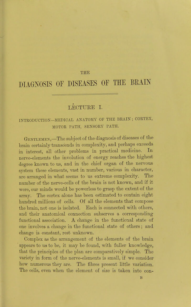 THE DIAGNOSIS OF DISEASES OE THE BEAIN LECTUEE I. INTKODUCTIOF—MEDICAL ANATOMY OF THE BRAIN; CORTEX, MOTOR PATH, SENSORY PATH. GrENTLEMEN,—The suhject of the diagnosis of diseases of the brain certainly transcends in complexity, and perhaps exceeds in interest, all other problems in practical medicine. In nerve-elements the involution of energy reaches the highest degree known to us, and in the chief organ of the nervous system these elements, vast in number, various in character, are arranged in what seems to us extreme complexity. The number of the nerve-cells of the brain is not known, and if it were, our minds would be powerless to grasp the extent of the array. The cortex alone has been estimated to contain eight hundred millions of cells. Of aU the elements that compose the brain, not one is isolated. Each is connected with others, and their anatomical connection subserves a corresponding functional association. A change in the functional state of one involves a change in the functional state of others; and change is constant, rest- unknown. Complex as the arrangement of the elements of the brain appears to us to be, it may be foimd, with fuller knowledge, that the principles of the plan are comparatively simple. The variety in form of the nerve-elements is small, if we consider how numerous they are. The fibres present little variation.. The cells, even when the element of size is taken into oon- B