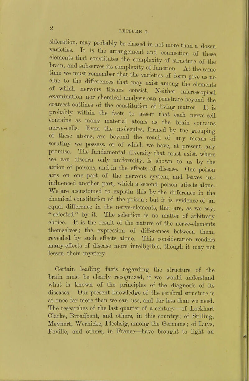 sideration, may probably be classed in not more than a dozen varieties. It is the arrangement and connection of these elements that constitutes the complexity of structure of the brain, and subserves its complexity of function. At the same time we must remember that the varieties of form give us no clue to the differences that may exist among the elements of which nervous tissues consist. Neither microscopical examination nor chemical analysis can penetrate beyond the coarsest outlines of the constitution of living matter. It is probably within the facts to assert that each nerve-ceU contains as many material atoms as the brain contains nerve-cells. Even the molecules, formed by the grouping of these atoms, are beyond the reach of any means of scrutiny we possess, or of which we have, at present, any promise. The fundamental diversity that must exist, where we^ can discern only uniformity, is shown to us by the action of poisons, and in the effects of disease. One poison acts on one part of the nervous system, and leaves un- influenced another part, which a second poison affects alone We are accustomed to explain this by the difference in the chemical constitution of the poison; but it is evidence of an equal difference in the nerve-elements, that are, as we say, selected by it. The selection is no matter of arbitrary choice. It is the result of the nature of the nerve-elements themselves; the expression of differences between them, revealed by such effects alone. This consideration renders many effects of disease more intelligible, though it may not lessen their mystery. Certain leading facts regarding the structure of the brain must be clearly recognized, if we would understand what is known of the principles of the diagnosis of its diseases. Our present knowledge of the cerebral structiu'e is at once far more than we can use, and far less than we need. The researches of the last quarter of a century—of Lockhart Clarke, Broadbent, and others, in this country; of Stilling, Meynert, Wernicke, Flechsig, among the Grermans; of Luys, Foville, and others, in Fi-ance—have brought to light an