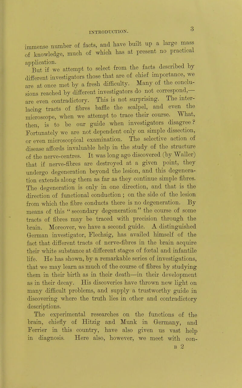 INTBODTJCTION. immense mimber of facts, and have built up a large mass of knowledge, much of wHch has at present no practical applicatiom^ attempt to select from the facts described by different investigators those that are of chief importance, we are at once met by a fresh difficulty. Many of the conclu- sions reached by different investigators do not correspond,— are even contradictory. This is not surprising. The mter- lacing tracts of fibres baffle the scalpel, and even the microscope, when we attempt to trace theii' course. ^ What, then, is to be our guide when investigators disagree? Fort'imately we are not dependent only on simple dissection, or even microscopical examination. The selective action of disease affords invaluable help in the study of the structure of the nerve-centres. It was long ago discovered (by Waller) that if nerve-fibres are destroyed at a given point, they imdergo degeneration beyond the lesion, and this degenera- tion extends along them as far as they continue simple fibres. The degeneration is only in one direction, and that is the direction of functional conduction ; on the side of the lesion from which the fibre conducts there is no degeneration. By means of this secondary degeneration the coui-se of some tracts of fibres may be traced with precision through the brain. Moreover, we have a second guide. A distinguished Grerman investigator, Flechsig, has availed himself of the fact that different tracts of nerve-fibres in the brain acquire their white substance at different stages of foetal and infantile life. He has shown, by a remarkable series of investigations, that we may learn as much of the course of fibres by studying them in their birth as in their death—in their development as in their decay. His discoveries have thrown new light on many difficult problems, and supply a trustworthy guide in discovering where the truth lies in other and contradictory descriptions. The experimental researches on the functions of the brain, chiefly of Hitzig and Munk in Grermany, and Ferrier in this country, have also given us vast help in diagnosis. Here also, however, we meet with con- B 2