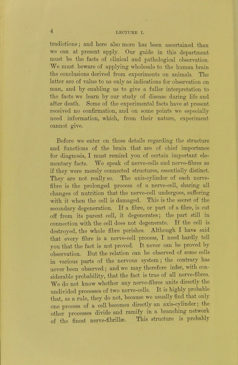 tradictions; and here also more has been ascertained than we can at present apply. Our guide in this department must he the facts of clinical and pathological observation. We must beware of applying wholesale to the human brain the conclusions derived from experiments on animals. The latter are of value to us only as indications for observation on man, and by enabling us to give a fuller interpretation to the facts we learn by our study of disease duriug life and after death. Some of the experimental facts have at present received no confirmation, and on some points we especially need information, which, from their nature, experiment cannot give. Before we enter on those details regarding the structure and functions of the brain that are of chief importance for diagnosis, I must remind you of certain important ele- mentary facts. We speak of nerve-cells and nerve-fibres as if they were merely connected structm^es, essentially distinct. They are not really so. The axis-cylinder of each nerve- fibre is the prolonged process of a nerve-cell, sharing all changes of nutrition that the nerve-cell imdergoes, suffering with it when the cell is damaged. This is the secret of the secondary degeneration. If a fibre, or part of a fibre, is cut off from its parent cell, it degenerates; the part still in connection with the cell does not degenerate. If the cell is destroyed, the whole fibre perishes. Although I have said that every fibre is a nerve-cell process, I need hardly tell you that the fact is not proved. It never can be proved by observation. But the relation can be observed of some cells in various parts of the nervous system; the contrary has never been observed; and we may therefore infer, mth con- siderable probability, that the fact is true of all nerve-fibres. We do not know whether any nerve-fibres unite directly the undivided processes of two nerve-cells. It is highly probable that, as a rule, they do not, because we usually find that only one process of a cell becomes directly an axis-cylinder; the other processes divide and ramify in a branching network of the finest nerve-fibrill®. This structure is probably